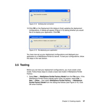 Figure 3-12 Verifying test connection

         10.Click OK on the Deployment Info dialog to finish updating the deployment
            configurations. A dialog will appear (Figure 3-13) asking whether you would
            like to re-deploy your application. Click OK.




            Figure 3-13 Re-deploying your application

         You have now set up your deployment configurations and deployed your
         application to a WebSphere Portal 6.0 server. To test your configurations, follow
         the steps in the next section.



3.5 Testing
         Before you can test your deployment configurations, you must create a test
         model. Follow these steps to create a basic test model in WebSphere Portlet
         Factory:
         1. Select New → WebSphere Portlet Factory Model from the File menu. If the
            WebSphere Portlet Factory Model option does not appear, select File →
            New → Other..., then select WebSphere Portlet Factory → WebSphere
            Portlet Factory Model from the dialog that follows (see Figure 3-14). Click
            OK when finished.




                                                           Chapter 3. Creating projects   57
 