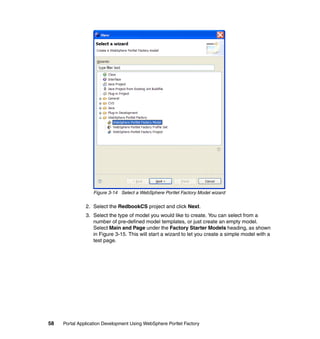 Figure 3-14 Select a WebSphere Portlet Factory Model wizard

               2. Select the RedbookCS project and click Next.
               3. Select the type of model you would like to create. You can select from a
                  number of pre-defined model templates, or just create an empty model.
                  Select Main and Page under the Factory Starter Models heading, as shown
                  in Figure 3-15. This will start a wizard to let you create a simple model with a
                  test page.




58   Portal Application Development Using WebSphere Portlet Factory
 