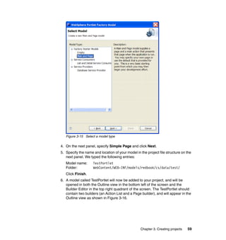 Figure 3-15 Select a model type

4. On the next panel, specify Simple Page and click Next.
5. Specify the name and location of your model in the project file structure on the
   next panel. We typed the following entries:
   Model name:      TestPortlet
   Folder:          WebContent/WEB-INF/models/redbook/cs/data/test/
   Click Finish.
6. A model called TestPortlet will now be added to your project, and will be
   opened in both the Outline view in the bottom left of the screen and the
   Builder Editor in the top right quadrant of the screen. The TestPortlet should
   contain two builders (an Action List and a Page builder), and will appear in the
   Outline view as shown in Figure 3-16.




                                                  Chapter 3. Creating projects   59
 