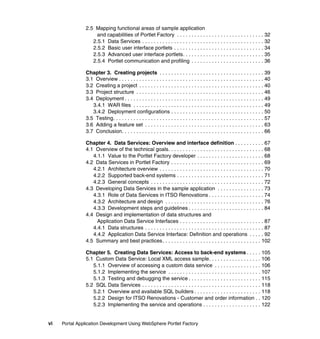2.5 Mapping functional areas of sample application
                    and capabilities of Portlet Factory . . . . . . . . . . . . . . . . . . . . . . . . . . . . . . 32
                  2.5.1 Data Services . . . . . . . . . . . . . . . . . . . . . . . . . . . . . . . . . . . . . . . . . . 32
                  2.5.2 Basic user interface portlets . . . . . . . . . . . . . . . . . . . . . . . . . . . . . . . 34
                  2.5.3 Advanced user interface portlets. . . . . . . . . . . . . . . . . . . . . . . . . . . . 35
                  2.5.4 Portlet communication and profiling . . . . . . . . . . . . . . . . . . . . . . . . . 36

               Chapter 3. Creating projects . . . . . . . . . . . . . . . . . . . . . . . . . . . . . . . . . . . . 39
               3.1 Overview . . . . . . . . . . . . . . . . . . . . . . . . . . . . . . . . . . . . . . . . . . . . . . . . . . 40
               3.2 Creating a project . . . . . . . . . . . . . . . . . . . . . . . . . . . . . . . . . . . . . . . . . . . 40
               3.3 Project structure . . . . . . . . . . . . . . . . . . . . . . . . . . . . . . . . . . . . . . . . . . . . 46
               3.4 Deployment . . . . . . . . . . . . . . . . . . . . . . . . . . . . . . . . . . . . . . . . . . . . . . . . 49
                  3.4.1 WAR files . . . . . . . . . . . . . . . . . . . . . . . . . . . . . . . . . . . . . . . . . . . . . 49
                  3.4.2 Deployment configurations . . . . . . . . . . . . . . . . . . . . . . . . . . . . . . . . 50
               3.5 Testing. . . . . . . . . . . . . . . . . . . . . . . . . . . . . . . . . . . . . . . . . . . . . . . . . . . . 57
               3.6 Adding a feature set . . . . . . . . . . . . . . . . . . . . . . . . . . . . . . . . . . . . . . . . . 63
               3.7 Conclusion. . . . . . . . . . . . . . . . . . . . . . . . . . . . . . . . . . . . . . . . . . . . . . . . . 66

               Chapter 4. Data Services: Overview and interface definition . . . . . . . . . . 67
               4.1 Overview of the technical goals. . . . . . . . . . . . . . . . . . . . . . . . . . . . . . . . . 68
                  4.1.1 Value to the Portlet Factory developer . . . . . . . . . . . . . . . . . . . . . . . 68
               4.2 Data Services in Portlet Factory . . . . . . . . . . . . . . . . . . . . . . . . . . . . . . . . 69
                  4.2.1 Architecture overview . . . . . . . . . . . . . . . . . . . . . . . . . . . . . . . . . . . . 70
                  4.2.2 Supported back-end systems . . . . . . . . . . . . . . . . . . . . . . . . . . . . . . 71
                  4.2.3 General concepts . . . . . . . . . . . . . . . . . . . . . . . . . . . . . . . . . . . . . . . 72
               4.3 Developing Data Services in the sample application . . . . . . . . . . . . . . . . 73
                  4.3.1 Role of Data Services in ITSO Renovations . . . . . . . . . . . . . . . . . . . 74
                  4.3.2 Architecture and design . . . . . . . . . . . . . . . . . . . . . . . . . . . . . . . . . . 76
                  4.3.3 Development steps and guidelines . . . . . . . . . . . . . . . . . . . . . . . . . . 84
               4.4 Design and implementation of data structures and
                    Application Data Service Interfaces . . . . . . . . . . . . . . . . . . . . . . . . . . . . . 87
                  4.4.1 Data structures . . . . . . . . . . . . . . . . . . . . . . . . . . . . . . . . . . . . . . . . . 87
                  4.4.2 Application Data Service Interface: Definition and operations . . . . . 92
               4.5 Summary and best practices. . . . . . . . . . . . . . . . . . . . . . . . . . . . . . . . . . 102

               Chapter 5. Creating Data Services: Access to back-end systems . . . . . 105
               5.1 Custom Data Service: Local XML access sample. . . . . . . . . . . . . . . . . . 106
                  5.1.1 Overview of accessing a custom data service . . . . . . . . . . . . . . . . 106
                  5.1.2 Implementing the service . . . . . . . . . . . . . . . . . . . . . . . . . . . . . . . . 107
                  5.1.3 Testing and debugging the service . . . . . . . . . . . . . . . . . . . . . . . . . 115
               5.2 SQL Data Services . . . . . . . . . . . . . . . . . . . . . . . . . . . . . . . . . . . . . . . . . 118
                  5.2.1 Overview and available SQL builders . . . . . . . . . . . . . . . . . . . . . . . 118
                  5.2.2 Design for ITSO Renovations - Customer and order information . . 120
                  5.2.3 Implementing the service and operations . . . . . . . . . . . . . . . . . . . . 122


vi   Portal Application Development Using WebSphere Portlet Factory
 