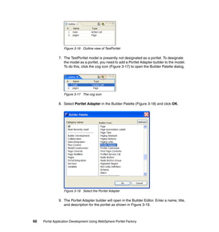 Figure 3-16 Outline view of TestPortlet

               7. The TestPortlet model is presently not designated as a portlet. To designate
                  the model as a portlet, you need to add a Portlet Adapter builder to the model.
                  To do this, click the cog icon (Figure 3-17) to open the Builder Palette dialog.




                  Figure 3-17 The cog icon

               8. Select Portlet Adapter in the Builder Palette (Figure 3-18) and click OK.




                  Figure 3-18 Select the Portlet Adapter

               9. The Portlet Adapter builder will open in the Builder Editor. Enter a name, title,
                  and description for the portlet as shown in Figure 3-19.



60   Portal Application Development Using WebSphere Portlet Factory
 