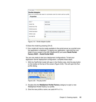 Figure 3-19 Portlet Adapter builder

10.Save the model by pressing Ctrl+S.
11.Your model will now be made available to the portal server as a portlet once
   the application is deployed. To deploy your application, right-click the root
   folder of your project in the IDE (RedbookCS) and select Build Portlet
   Factory WAR → Build Portlet WAR.

You are now ready to test your deployment configurations. To test your
Application Server deployment configuration, complete these steps:
1. With the TestPortlet model still open in the Outline view, click the play button
   on the toolbar at the top of the screen (Figure 3-20). This will open the Run
   profile dialog.




   Figure 3-20 The play button

2. Double-click the WebSphere Portlet Factory category to open a new
   WebSphere Portlet Factory run profile.
3. Give the new profile a name; we used WPFProfile.




                                                   Chapter 3. Creating projects   61
 