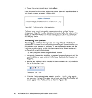 4. Accept the remaining settings by clicking Run.

               Once you press the Run button, your portlet should open as a Web application in
               your default browser, as shown in Figure 3-21.




               Figure 3-21 Portlet opened as a Web application

               For future tests, you will not need to create additional run profiles. You can
               simply select the profile from the drop-down menu next to the play button on the
               toolbar, or if the WPFProfile was the last profile you used, then you can simply
               click the play button.

               Previewing your portlets
               Previewing your portlets in this way is fast and easy, although note that your
               portlet doesn’t have any of the functionality provided by the portlet container (you
               can’t see any other portlets, for example). To see what your portlet will look like
               inside the portlet container (and to thereby test your Portal Server deployment
               configuration), complete these steps:
               1. Log in to your portal server using an internet browser.
               2. Navigate to the page you would like to use as a test page for your portlet. We
                  used the Welcome page, which is the first page displayed when logging into
                  the portal.
               3. Add the Test Portlet portlet to the page. In WebSphere Portal 6.0, you can do
                  this by clicking the + icon.




                  Figure 3-22 The + icon

               4. When the Portlet palette window appears, type Test Portlet in the search
                  box and press the magnifying glass icon to begin searching. The Test Portlet
                  should appear in the Portlet palette as shown in Figure 3-23.




62   Portal Application Development Using WebSphere Portlet Factory
 