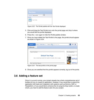 Figure 3-23 The Portlet palette with the Test Portlet displayed

         5. Click and drag the Test Portlet icon onto the portal page and drop it where
            you would like the portlet displayed.
         6. Press the + icon again to hide the Portlet palette window.
         7. Once you have added the Test Portlet to the page, the portlet should appear
            as shown in Figure 3-24.




            Figure 3-24 The test portlet on the portal page

         8. Once you are satisfied that the portlet appears correctly, log out of the portal.



3.6 Adding a feature set
         Once it is up and running, your project already has a fairly comprehensive set of
         builders for you to create an application. However, if you would like to extend the
         application with back-end integration with systems such as Domino, SAP, or
         PeopleSoft, or if you would like to enhance the UI using the Dojo toolkit, or create
         charts, you have to add the feature sets into your project.



                                                               Chapter 3. Creating projects   63
 