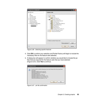 Figure 3-26 Selecting specific features

4. Click OK to confirm your selection and Portlet Factory will begin to include the
   necessary files for the feature sets selected.
5. A dialog box will appear to confirm whether you would like to include the jar
   files that are required for the feature sets that you have selected
   (Figure 3-27). Click Yes to continue.




   Figure 3-27 Jar file confirmation




                                                  Chapter 3. Creating projects   65
 