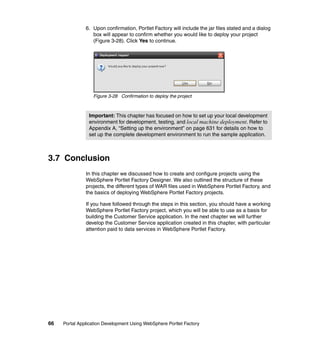 6. Upon confirmation, Portlet Factory will include the jar files stated and a dialog
                  box will appear to confirm whether you would like to deploy your project
                  (Figure 3-28). Click Yes to continue.




                  Figure 3-28 Confirmation to deploy the project



                Important: This chapter has focused on how to set up your local development
                environment for development, testing, and local machine deployment. Refer to
                Appendix A, “Setting up the environment” on page 631 for details on how to
                set up the complete development environment to run the sample application.



3.7 Conclusion
               In this chapter we discussed how to create and configure projects using the
               WebSphere Portlet Factory Designer. We also outlined the structure of these
               projects, the different types of WAR files used in WebSphere Portlet Factory, and
               the basics of deploying WebSphere Portlet Factory projects.

               If you have followed through the steps in this section, you should have a working
               WebSphere Portlet Factory project, which you will be able to use as a basis for
               building the Customer Service application. In the next chapter we will further
               develop the Customer Service application created in this chapter, with particular
               attention paid to data services in WebSphere Portlet Factory.




66   Portal Application Development Using WebSphere Portlet Factory
 
