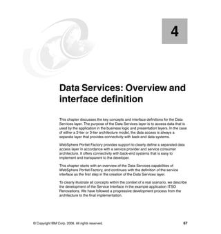 4


    Chapter 4.   Data Services: Overview and
                 interface definition
                 This chapter discusses the key concepts and interface definitions for the Data
                 Services layer. The purpose of the Data Services layer is to access data that is
                 used by the application in the business logic and presentation layers. In the case
                 of either a 2-tier or 3-tier architecture model, the data access is always a
                 separate layer that provides connectivity with back-end data systems.

                 WebSphere Portlet Factory provides support to clearly define a separated data
                 access layer in accordance with a service provider and service consumer
                 architecture. It offers connectivity with back-end systems that is easy to
                 implement and transparent to the developer.

                 This chapter starts with an overview of the Data Services capabilities of
                 WebSphere Portlet Factory, and continues with the definition of the service
                 interface as the first step in the creation of the Data Services layer.

                 To clearly illustrate all concepts within the context of a real scenario, we describe
                 the development of the Service Interface in the example application ITSO
                 Renovations. We have followed a progressive development process from the
                 architecture to the final implementation.




© Copyright IBM Corp. 2008. All rights reserved.                                                   67
 