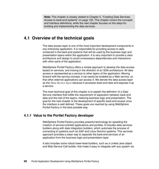 Note: This chapter is closely related to Chapter 5, “Creating Data Services:
                Access to back-end systems” on page 105. This chapter covers the concepts
                and interface definitions, while the next chapter focuses on the steps for
                building and implementing the data services.



4.1 Overview of the technical goals
               The data access layer is one of the most important development components in
               any enterprise application. It is responsible for providing access to data
               contained in the back-end systems that will be used by the business logic and
               presentation layers within the application. It is very important to provide a clear
               architecture and design to avoid unnecessary dependencies and interactions
               with other parts of the application.

               WebSphere Portlet Factory offers a simple approach to develop the data access
               based on services, and moving in the direction of an SOA architecture. All data
               access is represented as a service to other layers of the application. Moving
               forward with the service concept, it can easily be enabled as a Web service, so
               that other external applications can access it. We denote the data access layer
               as the Data Service layer because it accesses back-end data and exposes it as
               a service.

               The main technical goal of this chapter is to explain the definition of a Data
               Service interface that fulfills the requirement of separation between back-end
               data and the rest of the layers, meaning business logic and presentation. The
               goal for the next chapter is the development of specific back-end access once
               the interface is well defined. These goals are reached by using WebSphere
               Portlet Factory in the best possible way.


4.1.1 Value to the Portlet Factory developer
               WebSphere Portlet Factory provides powerful technology for speeding the
               creation of service-oriented applications and portlets. It includes data services
               builders along with data integration builders, which automate the process of
               connecting to systems such as SAP and Lotus Domino systems. This services
               approach provides a clean way to separate the back-end services of an
               application from the business logic and presentation layer.

               It also includes some robust lower-level builders, such as a Linked Java object
               and Web Service Call builder, that make it easy to integrate with any system via




68   Portal Application Development Using WebSphere Portlet Factory
 