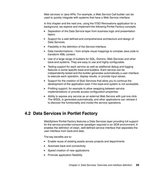 Web services or Java APIs. For example, a Web Service Call builder can be
         used to quickly integrate with systems that have a Web Service interface.

         In this chapter and the next one, using the ITSO Renovations application for a
         background, we explore and implement the following Portlet Factory concepts:
            Separation of the Data Service layer from business logic and presentation
            layers.
            Support for a well defined and comprehensive architecture and design of
            Data Services.
            Flexibility in the definition of the Service Interface.
            Data transformations – from simple visual mappings to complex Java code to
            transform XML content.
            Use of a large range of builders for SQL, Domino, Web Services and other
            back-end systems. They are easy to use and highly configurable.
            Testing support for each service as well as additional debug and logging
            features in some specific back-end builders. Each service can be
            independently tested and the builder generates automatically a user interface
            to execute each operation, display results, or provide input values.
            Support for the creation of Stub Services that allow you to continue the
            development of the application even if the back-end system is not accessible.
            Profiling support, for example to allow swapping between service
            implementations or provide access configuration properties.
            Ability to expose any service as an external Web Service with just one click.
            The WSDL is generated automatically, and other applications can retrieve it
            to discover the functionality and invoke the service operations.



4.2 Data Services in Portlet Factory
         WebSphere Portlet Factory features a Data Services layer providing full support
         for the service provider-consumer paradigm required in an SOA environment. It
         enables the definition of clean, well-defined service interface that separates the
         user interface from back-end data.

         The key benefits are to:
            Enable reuse of existing assets across projects and departments
            Automate back end connectivity
            Speed creation of new applications
            Promote application flexibility


                               Chapter 4. Data Services: Overview and interface definition   69
 