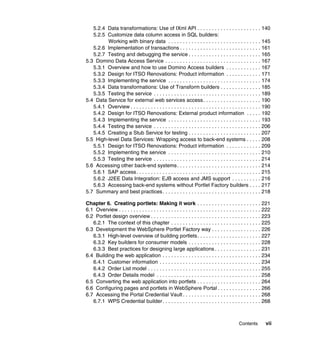 5.2.4 Data transformations: Use of IXml API . . . . . . . . . . . . . . . . . . . . . . 140
   5.2.5 Customize data column access in SQL builders:
         Working with binary data . . . . . . . . . . . . . . . . . . . . . . . . . . . . . . . . 145
   5.2.6 Implementation of transactions . . . . . . . . . . . . . . . . . . . . . . . . . . . . 161
   5.2.7 Testing and debugging the service . . . . . . . . . . . . . . . . . . . . . . . . . 165
5.3 Domino Data Access Service . . . . . . . . . . . . . . . . . . . . . . . . . . . . . . . . . 167
   5.3.1 Overview and how to use Domino Access builders . . . . . . . . . . . . 167
   5.3.2 Design for ITSO Renovations: Product information . . . . . . . . . . . . 171
   5.3.3 Implementing the service . . . . . . . . . . . . . . . . . . . . . . . . . . . . . . . . 174
   5.3.4 Data transformations: Use of Transform builders . . . . . . . . . . . . . . 185
   5.3.5 Testing the service . . . . . . . . . . . . . . . . . . . . . . . . . . . . . . . . . . . . . 189
5.4 Data Service for external web services access. . . . . . . . . . . . . . . . . . . . 190
   5.4.1 Overview . . . . . . . . . . . . . . . . . . . . . . . . . . . . . . . . . . . . . . . . . . . . . 190
   5.4.2 Design for ITSO Renovations: External product information . . . . . 192
   5.4.3 Implementing the service . . . . . . . . . . . . . . . . . . . . . . . . . . . . . . . . 193
   5.4.4 Testing the service . . . . . . . . . . . . . . . . . . . . . . . . . . . . . . . . . . . . . 206
   5.4.5 Creating a Stub Service for testing . . . . . . . . . . . . . . . . . . . . . . . . . 207
5.5 High-level Data Services: Wrapping access to back-end systems . . . . . 208
   5.5.1 Design for ITSO Renovations: Product information . . . . . . . . . . . . 209
   5.5.2 Implementing the service . . . . . . . . . . . . . . . . . . . . . . . . . . . . . . . . 210
   5.5.3 Testing the service . . . . . . . . . . . . . . . . . . . . . . . . . . . . . . . . . . . . . 214
5.6 Accessing other back-end systems . . . . . . . . . . . . . . . . . . . . . . . . . . . . . 214
   5.6.1 SAP access. . . . . . . . . . . . . . . . . . . . . . . . . . . . . . . . . . . . . . . . . . . 215
   5.6.2 J2EE Data Integration: EJB access and JMS support . . . . . . . . . . 216
   5.6.3 Accessing back-end systems without Portlet Factory builders . . . . 217
5.7 Summary and best practices. . . . . . . . . . . . . . . . . . . . . . . . . . . . . . . . . . 218

Chapter 6. Creating portlets: Making it work . . . . . . . . . . . . . . . . . . . . . . 221
6.1 Overview . . . . . . . . . . . . . . . . . . . . . . . . . . . . . . . . . . . . . . . . . . . . . . . . . 222
6.2 Portlet design overview . . . . . . . . . . . . . . . . . . . . . . . . . . . . . . . . . . . . . . 223
   6.2.1 The context of this chapter . . . . . . . . . . . . . . . . . . . . . . . . . . . . . . . 225
6.3 Development the WebSphere Portlet Factory way . . . . . . . . . . . . . . . . . 226
   6.3.1 High-level overview of building portlets . . . . . . . . . . . . . . . . . . . . . . 227
   6.3.2 Key builders for consumer models . . . . . . . . . . . . . . . . . . . . . . . . . 228
   6.3.3 Best practices for designing large applications . . . . . . . . . . . . . . . . 231
6.4 Building the web application . . . . . . . . . . . . . . . . . . . . . . . . . . . . . . . . . . 234
   6.4.1 Customer information . . . . . . . . . . . . . . . . . . . . . . . . . . . . . . . . . . . 234
   6.4.2 Order List model . . . . . . . . . . . . . . . . . . . . . . . . . . . . . . . . . . . . . . . 255
   6.4.3 Order Details model . . . . . . . . . . . . . . . . . . . . . . . . . . . . . . . . . . . . 258
6.5 Converting the web application into portlets . . . . . . . . . . . . . . . . . . . . . . 264
6.6 Configuring pages and portlets in WebSphere Portal . . . . . . . . . . . . . . . 266
6.7 Accessing the Portal Credential Vault . . . . . . . . . . . . . . . . . . . . . . . . . . . 268
   6.7.1 WPS Credential builder. . . . . . . . . . . . . . . . . . . . . . . . . . . . . . . . . . 268



                                                                                              Contents         vii
 