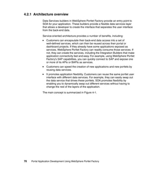 4.2.1 Architecture overview
               Data Services builders in WebSphere Portlet Factory provide an entry point to
               SOA for your application. These builders provide a flexible data services layer
               that allows a developer to create the interface that separates the user interface
               from the back-end data.

               Service-oriented architecture provides a number of benefits, including:
                  Customers can encapsulate their back-end data access into a set of
                  well-defined services, which can then be reused across their portal or
                  dashboard projects. If they already have some applications exposed as
                  services, WebSphere Portlet Factory can readily consume those services. If
                  not, they can create the services, including the Integration Builders that make
                  application connectivity fast and easy. For example, using WebSphere Portlet
                  Factory’s SAP capabilities, you can quickly connect to SAP and expose one
                  or more of its APIs or BAPIs as services.
                  Customers can speed the creation of new applications and new portlets by
                  reusing data services.
                  It promotes application flexibility. Customers can reuse the same portlet user
                  interface with different data services. For example, they can easily swap out
                  the data service that drives these portlets. SOA promotes flexibility by
                  enabling you to dynamically swap out different services without having to
                  change the rest of the layers of the application.

               The main concept is summarized in Figure 4-1.




70   Portal Application Development Using WebSphere Portlet Factory
 