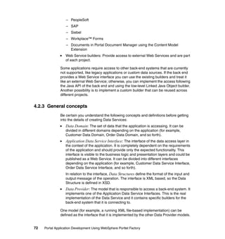 – PeopleSoft
                  – SAP
                  – Siebel
                  – Workplace™ Forms
                  – Documents in Portal Document Manager using the Content Model
                    Extension
                  Web Service builders: Provide access to external Web Services and are part
                  of each project.

               Some applications require access to other back-end systems that are currently
               not supported, like legacy applications or custom data sources. If the back end
               provides a Web Service interface you can use the existing builders and treat it
               like an external Web Service; otherwise, you can implement the access following
               the Java API of the back end and using the low-level Linked Java Object builder.
               Another possibility is to implement a custom builder that can be reused across
               different projects.


4.2.3 General concepts
               Be certain you understand the following concepts and definitions before getting
               into the details of creating Data Services:
                  Data Domain: The set of data that the application is accessing. It can be
                  divided in different domains depending on the application (for example,
                  Customer Data Domain, Order Data Domain, and so forth).
                  Application Data Service Interface: The interface of the data access layer in
                  the context of the application. It is completely dependent on the requirements
                  of the application and should provide only the expected functionality. This
                  interface is visible to the business logic and presentation layers and could be
                  published as a Web Service. It can be divided into different interfaces
                  depending on the application (for example, Customer Data Service Interface,
                  Order Data Service Interface, and so forth).
                  In relation to the interface, Data Structures define the format of the input and
                  output message of the operation. The interface is XML based, so the Data
                  Structure is defined in XSD.
                  Data Provider : The model that is responsible to access a back-end system. It
                  implements one of the Application Data Service Interfaces. This is the real
                  implementation of the Data Service and it contains specific builders for the
                  back-end system that it is connecting to.

               One model (for example, a running XML file-based implementation) can be
               defined as the interface that it is implemented by the other Data Provider models.


72   Portal Application Development Using WebSphere Portlet Factory
 