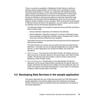 There is currently no possibility in WebSphere Portlet Factory to define an
         interface without implementation. On the other hand, providing this simple
         file-based implementation, provides your application with additional testing
         support features and allows you to continue the development of other layers
         without having implemented the final access to the real back-end systems.
         Having an interface to real back-end systems is obviously required for large
         applications, but during the internal development cycle, you are not forced
         always to build an interface for your providers. When working with small projects
         or defining internal services to the application, you can create a service without
         an interface and this will decrease development efforts.
            The following builders are provided to create the service definition and build a
            Data Provider model:
            – Service Definition: Operations will reference this definition.
            – Service Operation: Operation to execute. It consists of Operation Inputs
              (input message) and Operation Results (output message), both of which
              must have a schema (Data Structure) assigned.
            They define the service and operations that actually work with the Application
            Data Service Interface.
            The Data Provider can contain only one public and several private Service
            Definitions. The public one can be exposed additionally as an external Web
            Service, so other applications can retrieve the WSDL and invoke the
            operations.
            Data Consumer : The consumer of the Data Provider. All models can act as
            data consumers of services defined in the same project, even Data Provider
            models. The Service Consumer builder is used to invoke a local service
            defined by a Data Provider model.
            Data Transformation: Transformation of the data between the Service
            Operation and the actual implementation provided by the specific back-end
            builder. Sometimes the Data Structure (XSD) of the Inputs/Results does not
            match the structure of the back-end operation; in such cases it is necessary
            to apply an XML transformation of the data.



4.3 Developing Data Services in the sample application
         This section describes the role of Data Services within the ITSO Renovations
         sample application and presents details about the architecture and design.
         Finally, it outlines the steps we followed during the development and testing of
         the sample application.




                              Chapter 4. Data Services: Overview and interface definition   73
 