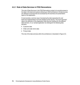 4.3.1 Role of Data Services in ITSO Renovations
               The role of Data Services in the ITSO Renovations project is to provide access to
               the data in the back-end systems following an SOA architecture. All data sources
               are defined as services that are accessed by the business and presentation
               layers of the application.

               It must provide a common way of accessing the data separating the real
               back-end implementation from the interface of the service. The most important
               step is the definition of the Application Data Service Interface for the different
               data domains. In our sample application we distinguish the following data
               domains:
                  Customer data
                  Order and order items data
                  Product data

               The role of the data services within the architecture is illustrated in Figure 4-2.




74   Portal Application Development Using WebSphere Portlet Factory
 