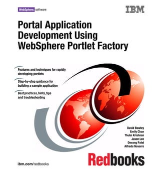 Front cover

Portal Application
Development Using
WebSphere Portlet Factory

Features and techniques for rapidly
developing portlets

Step-by-step guidance for
building a sample application

Best practices, hints, tips
and troubleshooting




                                                      David Bowley
                                                         Emily Chan
                                                    Thulsi Krishnan
                                                          Jason Lee
                                                       Devang Patel
                                                    Alfredo Navarro




ibm.com/redbooks
 