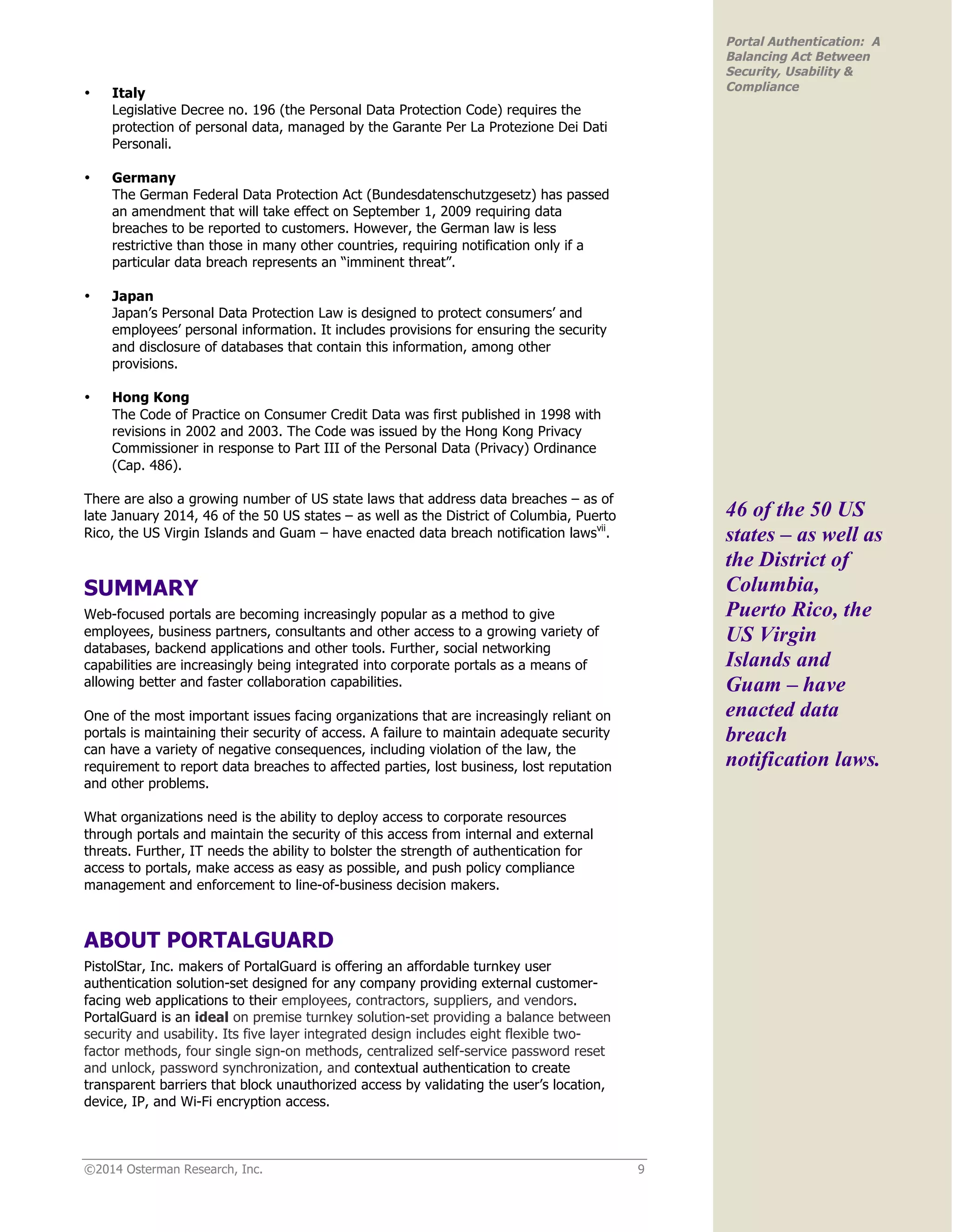 ©2014 Osterman Research, Inc. 9
Portal Authentication: A
Balancing Act Between
Security, Usability &
Compliance
• Italy
Legislative Decree no. 196 (the Personal Data Protection Code) requires the
protection of personal data, managed by the Garante Per La Protezione Dei Dati
Personali.
• Germany
The German Federal Data Protection Act (Bundesdatenschutzgesetz) has passed
an amendment that will take effect on September 1, 2009 requiring data
breaches to be reported to customers. However, the German law is less
restrictive than those in many other countries, requiring notification only if a
particular data breach represents an “imminent threat”.
• Japan
Japan’s Personal Data Protection Law is designed to protect consumers’ and
employees’ personal information. It includes provisions for ensuring the security
and disclosure of databases that contain this information, among other
provisions.
• Hong Kong
The Code of Practice on Consumer Credit Data was first published in 1998 with
revisions in 2002 and 2003. The Code was issued by the Hong Kong Privacy
Commissioner in response to Part III of the Personal Data (Privacy) Ordinance
(Cap. 486).
There are also a growing number of US state laws that address data breaches – as of
late January 2014, 46 of the 50 US states – as well as the District of Columbia, Puerto
Rico, the US Virgin Islands and Guam – have enacted data breach notification lawsvii
.
SUMMARY
Web-focused portals are becoming increasingly popular as a method to give
employees, business partners, consultants and other access to a growing variety of
databases, backend applications and other tools. Further, social networking
capabilities are increasingly being integrated into corporate portals as a means of
allowing better and faster collaboration capabilities.
One of the most important issues facing organizations that are increasingly reliant on
portals is maintaining their security of access. A failure to maintain adequate security
can have a variety of negative consequences, including violation of the law, the
requirement to report data breaches to affected parties, lost business, lost reputation
and other problems.
What organizations need is the ability to deploy access to corporate resources
through portals and maintain the security of this access from internal and external
threats. Further, IT needs the ability to bolster the strength of authentication for
access to portals, make access as easy as possible, and push policy compliance
management and enforcement to line-of-business decision makers.
ABOUT PORTALGUARD
PistolStar, Inc. makers of PortalGuard is offering an affordable turnkey user
authentication solution-set designed for any company providing external customer-
facing web applications to their employees, contractors, suppliers, and vendors.
PortalGuard is an ideal on premise turnkey solution-set providing a balance between
security and usability. Its five layer integrated design includes eight flexible two-
factor methods, four single sign-on methods, centralized self-service password reset
and unlock, password synchronization, and contextual authentication to create
transparent barriers that block unauthorized access by validating the user’s location,
device, IP, and Wi-Fi encryption access.
46 of the 50 US
states – as well as
the District of
Columbia,
Puerto Rico, the
US Virgin
Islands and
Guam – have
enacted data
breach
notification laws.
 