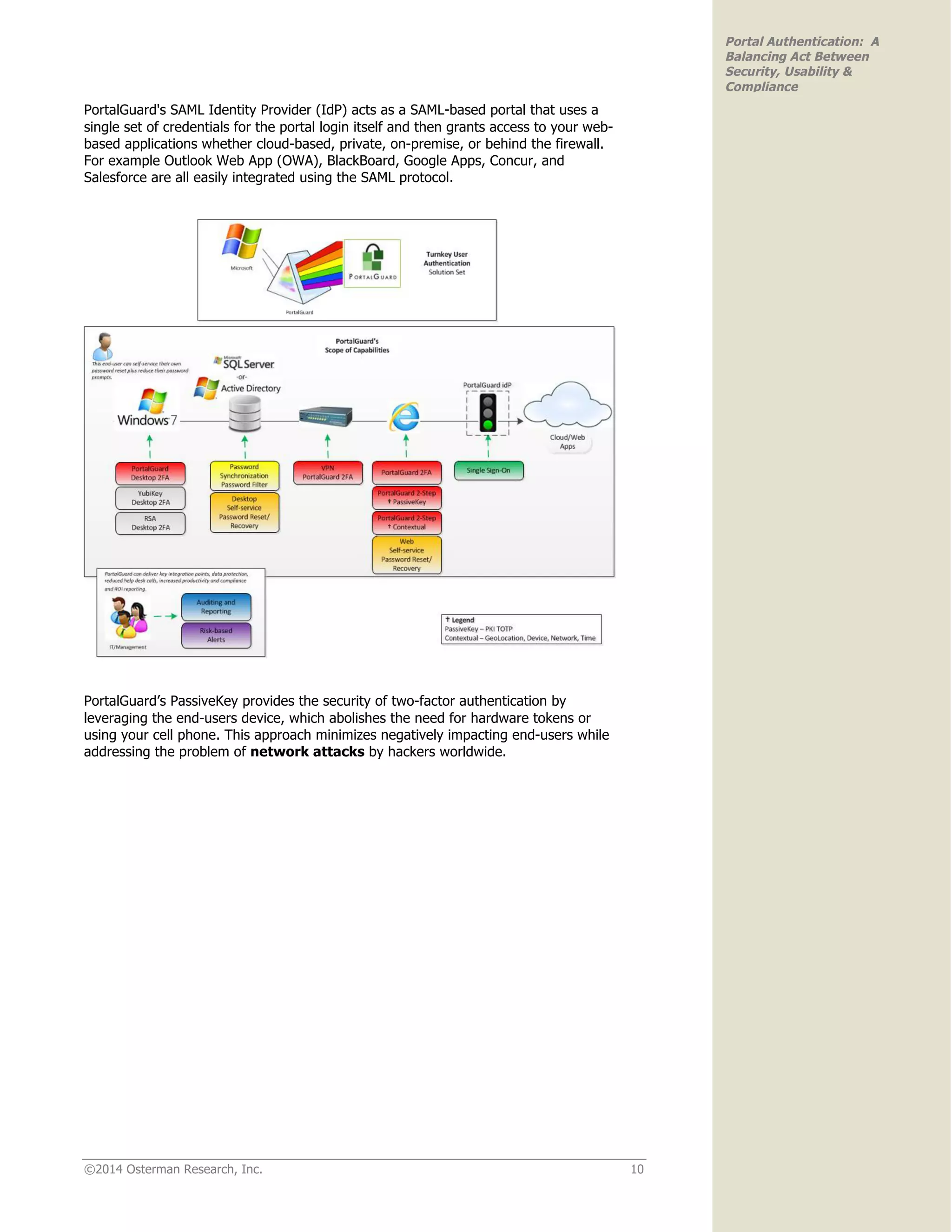 ©2014 Osterman Research, Inc. 10
Portal Authentication: A
Balancing Act Between
Security, Usability &
Compliance
PortalGuard's SAML Identity Provider (IdP) acts as a SAML-based portal that uses a
single set of credentials for the portal login itself and then grants access to your web-
based applications whether cloud-based, private, on-premise, or behind the firewall.
For example Outlook Web App (OWA), BlackBoard, Google Apps, Concur, and
Salesforce are all easily integrated using the SAML protocol.
PortalGuard’s PassiveKey provides the security of two-factor authentication by
leveraging the end-users device, which abolishes the need for hardware tokens or
using your cell phone. This approach minimizes negatively impacting end-users while
addressing the problem of network attacks by hackers worldwide.
 