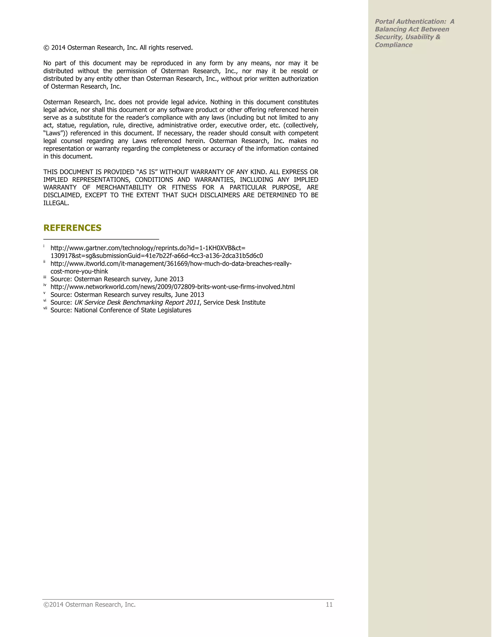 ©2014 Osterman Research, Inc. 11
Portal Authentication: A
Balancing Act Between
Security, Usability &
Compliance© 2014 Osterman Research, Inc. All rights reserved.
No part of this document may be reproduced in any form by any means, nor may it be
distributed without the permission of Osterman Research, Inc., nor may it be resold or
distributed by any entity other than Osterman Research, Inc., without prior written authorization
of Osterman Research, Inc.
Osterman Research, Inc. does not provide legal advice. Nothing in this document constitutes
legal advice, nor shall this document or any software product or other offering referenced herein
serve as a substitute for the reader’s compliance with any laws (including but not limited to any
act, statue, regulation, rule, directive, administrative order, executive order, etc. (collectively,
“Laws”)) referenced in this document. If necessary, the reader should consult with competent
legal counsel regarding any Laws referenced herein. Osterman Research, Inc. makes no
representation or warranty regarding the completeness or accuracy of the information contained
in this document.
THIS DOCUMENT IS PROVIDED “AS IS” WITHOUT WARRANTY OF ANY KIND. ALL EXPRESS OR
IMPLIED REPRESENTATIONS, CONDITIONS AND WARRANTIES, INCLUDING ANY IMPLIED
WARRANTY OF MERCHANTABILITY OR FITNESS FOR A PARTICULAR PURPOSE, ARE
DISCLAIMED, EXCEPT TO THE EXTENT THAT SUCH DISCLAIMERS ARE DETERMINED TO BE
ILLEGAL.
REFERENCES
i
http://www.gartner.com/technology/reprints.do?id=1-1KH0XVB&ct=
130917&st=sg&submissionGuid=41e7b22f-a66d-4cc3-a136-2dca31b5d6c0
ii
http://www.itworld.com/it-management/361669/how-much-do-data-breaches-really-
cost-more-you-think
iii
Source: Osterman Research survey, June 2013
iv
http://www.networkworld.com/news/2009/072809-brits-wont-use-firms-involved.html
v
Source: Osterman Research survey results, June 2013
vi
Source: UK Service Desk Benchmarking Report 2011, Service Desk Institute
vii
Source: National Conference of State Legislatures
 