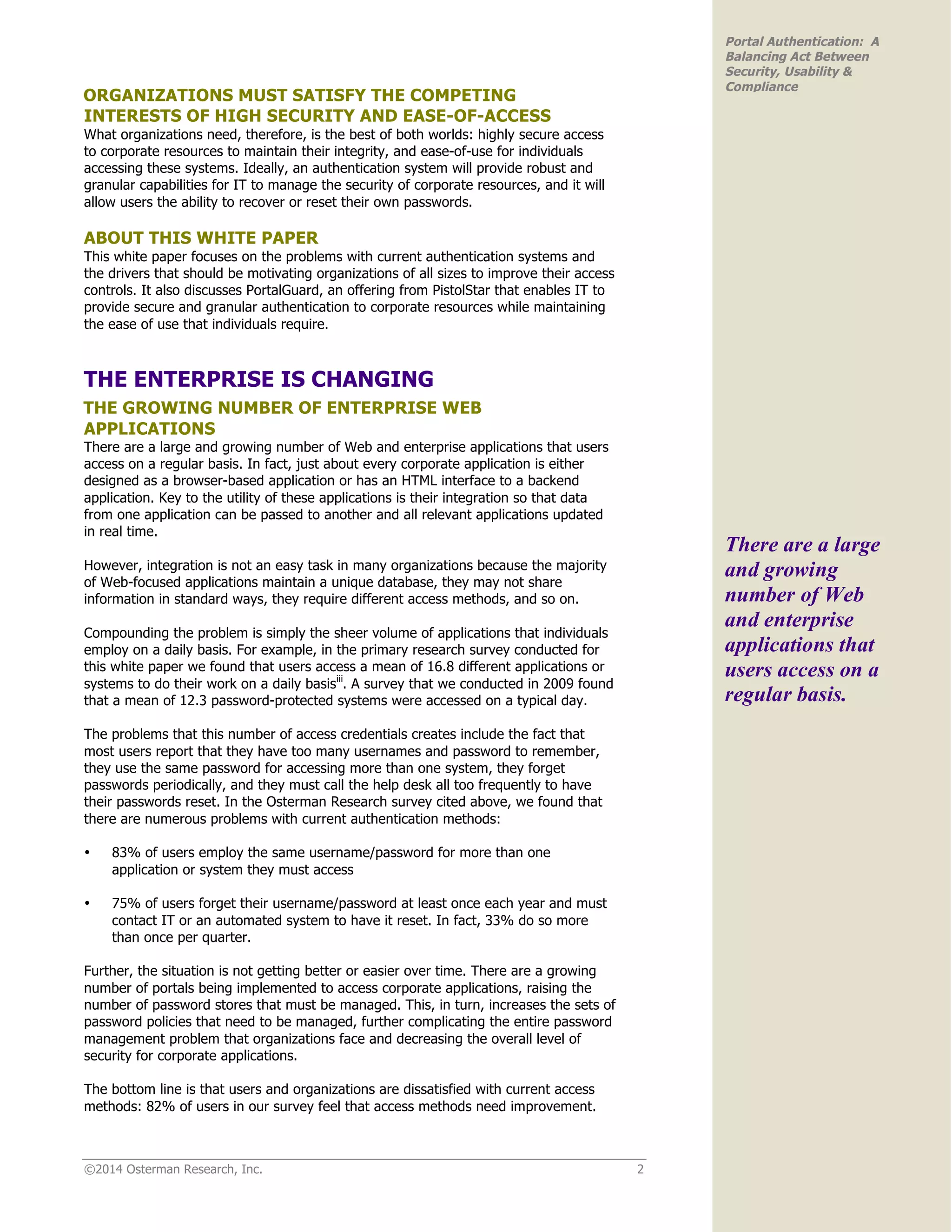 ©2014 Osterman Research, Inc. 2
Portal Authentication: A
Balancing Act Between
Security, Usability &
Compliance
ORGANIZATIONS MUST SATISFY THE COMPETING
INTERESTS OF HIGH SECURITY AND EASE-OF-ACCESS
What organizations need, therefore, is the best of both worlds: highly secure access
to corporate resources to maintain their integrity, and ease-of-use for individuals
accessing these systems. Ideally, an authentication system will provide robust and
granular capabilities for IT to manage the security of corporate resources, and it will
allow users the ability to recover or reset their own passwords.
ABOUT THIS WHITE PAPER
This white paper focuses on the problems with current authentication systems and
the drivers that should be motivating organizations of all sizes to improve their access
controls. It also discusses PortalGuard, an offering from PistolStar that enables IT to
provide secure and granular authentication to corporate resources while maintaining
the ease of use that individuals require.
THE ENTERPRISE IS CHANGING
THE GROWING NUMBER OF ENTERPRISE WEB
APPLICATIONS
There are a large and growing number of Web and enterprise applications that users
access on a regular basis. In fact, just about every corporate application is either
designed as a browser-based application or has an HTML interface to a backend
application. Key to the utility of these applications is their integration so that data
from one application can be passed to another and all relevant applications updated
in real time.
However, integration is not an easy task in many organizations because the majority
of Web-focused applications maintain a unique database, they may not share
information in standard ways, they require different access methods, and so on.
Compounding the problem is simply the sheer volume of applications that individuals
employ on a daily basis. For example, in the primary research survey conducted for
this white paper we found that users access a mean of 16.8 different applications or
systems to do their work on a daily basisiii
. A survey that we conducted in 2009 found
that a mean of 12.3 password-protected systems were accessed on a typical day.
The problems that this number of access credentials creates include the fact that
most users report that they have too many usernames and password to remember,
they use the same password for accessing more than one system, they forget
passwords periodically, and they must call the help desk all too frequently to have
their passwords reset. In the Osterman Research survey cited above, we found that
there are numerous problems with current authentication methods:
• 83% of users employ the same username/password for more than one
application or system they must access
• 75% of users forget their username/password at least once each year and must
contact IT or an automated system to have it reset. In fact, 33% do so more
than once per quarter.
Further, the situation is not getting better or easier over time. There are a growing
number of portals being implemented to access corporate applications, raising the
number of password stores that must be managed. This, in turn, increases the sets of
password policies that need to be managed, further complicating the entire password
management problem that organizations face and decreasing the overall level of
security for corporate applications.
The bottom line is that users and organizations are dissatisfied with current access
methods: 82% of users in our survey feel that access methods need improvement.
There are a large
and growing
number of Web
and enterprise
applications that
users access on a
regular basis.
 
