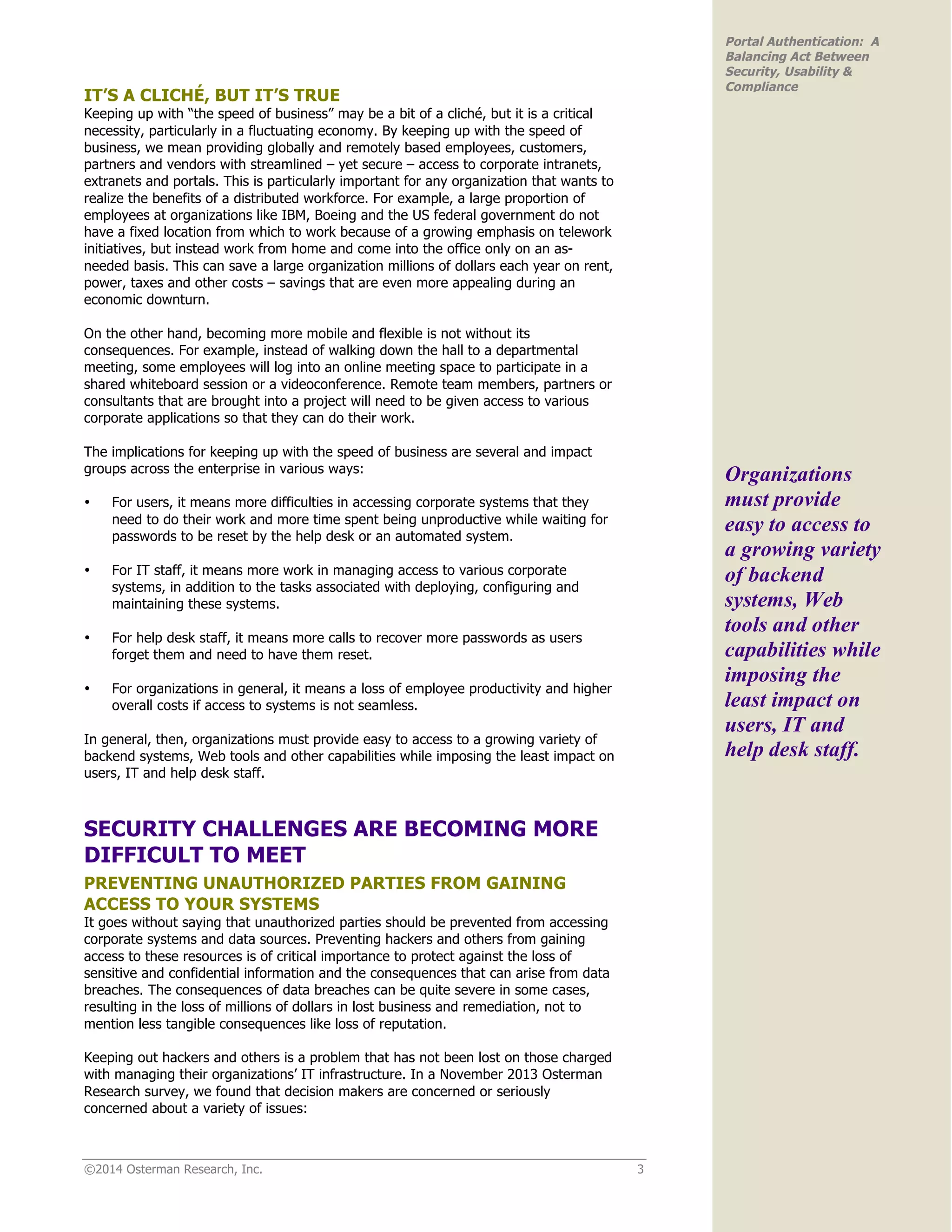 ©2014 Osterman Research, Inc. 3
Portal Authentication: A
Balancing Act Between
Security, Usability &
Compliance
IT’S A CLICHÉ, BUT IT’S TRUE
Keeping up with “the speed of business” may be a bit of a cliché, but it is a critical
necessity, particularly in a fluctuating economy. By keeping up with the speed of
business, we mean providing globally and remotely based employees, customers,
partners and vendors with streamlined – yet secure – access to corporate intranets,
extranets and portals. This is particularly important for any organization that wants to
realize the benefits of a distributed workforce. For example, a large proportion of
employees at organizations like IBM, Boeing and the US federal government do not
have a fixed location from which to work because of a growing emphasis on telework
initiatives, but instead work from home and come into the office only on an as-
needed basis. This can save a large organization millions of dollars each year on rent,
power, taxes and other costs – savings that are even more appealing during an
economic downturn.
On the other hand, becoming more mobile and flexible is not without its
consequences. For example, instead of walking down the hall to a departmental
meeting, some employees will log into an online meeting space to participate in a
shared whiteboard session or a videoconference. Remote team members, partners or
consultants that are brought into a project will need to be given access to various
corporate applications so that they can do their work.
The implications for keeping up with the speed of business are several and impact
groups across the enterprise in various ways:
• For users, it means more difficulties in accessing corporate systems that they
need to do their work and more time spent being unproductive while waiting for
passwords to be reset by the help desk or an automated system.
• For IT staff, it means more work in managing access to various corporate
systems, in addition to the tasks associated with deploying, configuring and
maintaining these systems.
• For help desk staff, it means more calls to recover more passwords as users
forget them and need to have them reset.
• For organizations in general, it means a loss of employee productivity and higher
overall costs if access to systems is not seamless.
In general, then, organizations must provide easy to access to a growing variety of
backend systems, Web tools and other capabilities while imposing the least impact on
users, IT and help desk staff.
SECURITY CHALLENGES ARE BECOMING MORE
DIFFICULT TO MEET
PREVENTING UNAUTHORIZED PARTIES FROM GAINING
ACCESS TO YOUR SYSTEMS
It goes without saying that unauthorized parties should be prevented from accessing
corporate systems and data sources. Preventing hackers and others from gaining
access to these resources is of critical importance to protect against the loss of
sensitive and confidential information and the consequences that can arise from data
breaches. The consequences of data breaches can be quite severe in some cases,
resulting in the loss of millions of dollars in lost business and remediation, not to
mention less tangible consequences like loss of reputation.
Keeping out hackers and others is a problem that has not been lost on those charged
with managing their organizations’ IT infrastructure. In a November 2013 Osterman
Research survey, we found that decision makers are concerned or seriously
concerned about a variety of issues:
Organizations
must provide
easy to access to
a growing variety
of backend
systems, Web
tools and other
capabilities while
imposing the
least impact on
users, IT and
help desk staff.
 