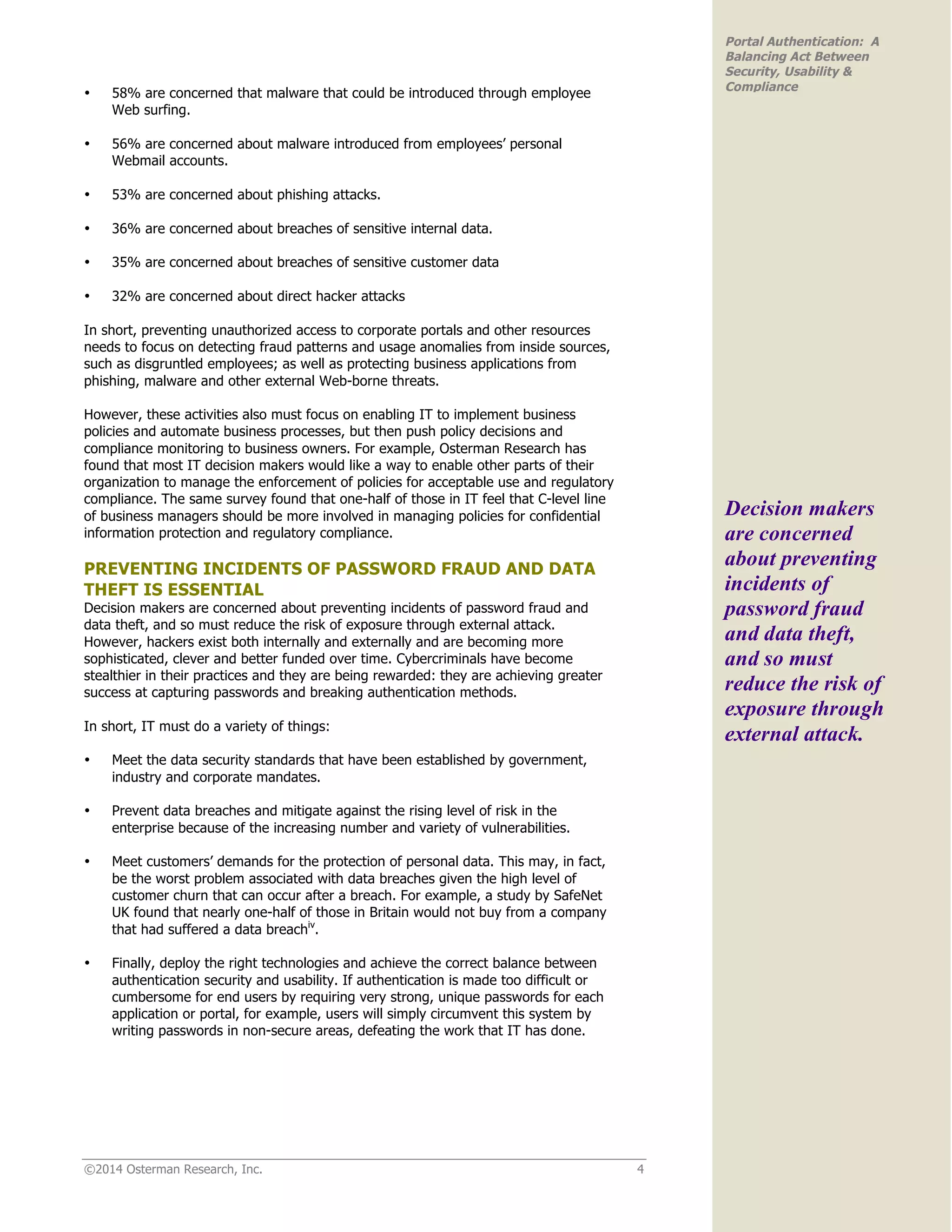©2014 Osterman Research, Inc. 4
Portal Authentication: A
Balancing Act Between
Security, Usability &
Compliance
• 58% are concerned that malware that could be introduced through employee
Web surfing.
• 56% are concerned about malware introduced from employees’ personal
Webmail accounts.
• 53% are concerned about phishing attacks.
• 36% are concerned about breaches of sensitive internal data.
• 35% are concerned about breaches of sensitive customer data
• 32% are concerned about direct hacker attacks
In short, preventing unauthorized access to corporate portals and other resources
needs to focus on detecting fraud patterns and usage anomalies from inside sources,
such as disgruntled employees; as well as protecting business applications from
phishing, malware and other external Web-borne threats.
However, these activities also must focus on enabling IT to implement business
policies and automate business processes, but then push policy decisions and
compliance monitoring to business owners. For example, Osterman Research has
found that most IT decision makers would like a way to enable other parts of their
organization to manage the enforcement of policies for acceptable use and regulatory
compliance. The same survey found that one-half of those in IT feel that C-level line
of business managers should be more involved in managing policies for confidential
information protection and regulatory compliance.
PREVENTING INCIDENTS OF PASSWORD FRAUD AND DATA
THEFT IS ESSENTIAL
Decision makers are concerned about preventing incidents of password fraud and
data theft, and so must reduce the risk of exposure through external attack.
However, hackers exist both internally and externally and are becoming more
sophisticated, clever and better funded over time. Cybercriminals have become
stealthier in their practices and they are being rewarded: they are achieving greater
success at capturing passwords and breaking authentication methods.
In short, IT must do a variety of things:
• Meet the data security standards that have been established by government,
industry and corporate mandates.
• Prevent data breaches and mitigate against the rising level of risk in the
enterprise because of the increasing number and variety of vulnerabilities.
• Meet customers’ demands for the protection of personal data. This may, in fact,
be the worst problem associated with data breaches given the high level of
customer churn that can occur after a breach. For example, a study by SafeNet
UK found that nearly one-half of those in Britain would not buy from a company
that had suffered a data breachiv
.
• Finally, deploy the right technologies and achieve the correct balance between
authentication security and usability. If authentication is made too difficult or
cumbersome for end users by requiring very strong, unique passwords for each
application or portal, for example, users will simply circumvent this system by
writing passwords in non-secure areas, defeating the work that IT has done.
Decision makers
are concerned
about preventing
incidents of
password fraud
and data theft,
and so must
reduce the risk of
exposure through
external attack.
 