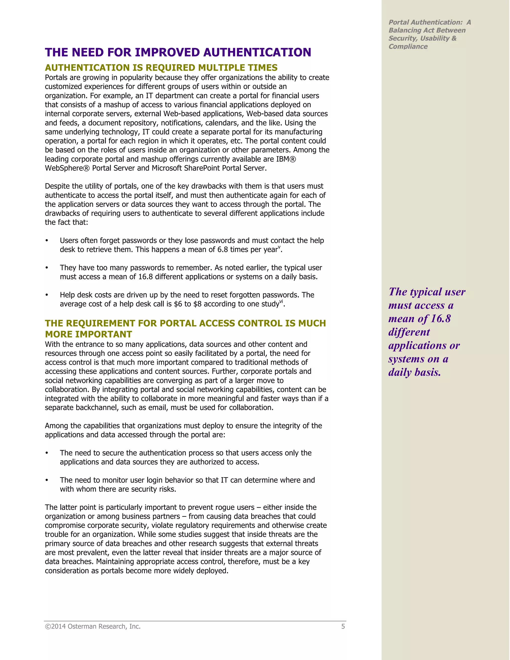 ©2014 Osterman Research, Inc. 5
Portal Authentication: A
Balancing Act Between
Security, Usability &
Compliance
THE NEED FOR IMPROVED AUTHENTICATION
AUTHENTICATION IS REQUIRED MULTIPLE TIMES
Portals are growing in popularity because they offer organizations the ability to create
customized experiences for different groups of users within or outside an
organization. For example, an IT department can create a portal for financial users
that consists of a mashup of access to various financial applications deployed on
internal corporate servers, external Web-based applications, Web-based data sources
and feeds, a document repository, notifications, calendars, and the like. Using the
same underlying technology, IT could create a separate portal for its manufacturing
operation, a portal for each region in which it operates, etc. The portal content could
be based on the roles of users inside an organization or other parameters. Among the
leading corporate portal and mashup offerings currently available are IBM®
WebSphere® Portal Server and Microsoft SharePoint Portal Server.
Despite the utility of portals, one of the key drawbacks with them is that users must
authenticate to access the portal itself, and must then authenticate again for each of
the application servers or data sources they want to access through the portal. The
drawbacks of requiring users to authenticate to several different applications include
the fact that:
• Users often forget passwords or they lose passwords and must contact the help
desk to retrieve them. This happens a mean of 6.8 times per yearv
.
• They have too many passwords to remember. As noted earlier, the typical user
must access a mean of 16.8 different applications or systems on a daily basis.
• Help desk costs are driven up by the need to reset forgotten passwords. The
average cost of a help desk call is $6 to $8 according to one studyvi
.
THE REQUIREMENT FOR PORTAL ACCESS CONTROL IS MUCH
MORE IMPORTANT
With the entrance to so many applications, data sources and other content and
resources through one access point so easily facilitated by a portal, the need for
access control is that much more important compared to traditional methods of
accessing these applications and content sources. Further, corporate portals and
social networking capabilities are converging as part of a larger move to
collaboration. By integrating portal and social networking capabilities, content can be
integrated with the ability to collaborate in more meaningful and faster ways than if a
separate backchannel, such as email, must be used for collaboration.
Among the capabilities that organizations must deploy to ensure the integrity of the
applications and data accessed through the portal are:
• The need to secure the authentication process so that users access only the
applications and data sources they are authorized to access.
• The need to monitor user login behavior so that IT can determine where and
with whom there are security risks.
The latter point is particularly important to prevent rogue users – either inside the
organization or among business partners – from causing data breaches that could
compromise corporate security, violate regulatory requirements and otherwise create
trouble for an organization. While some studies suggest that inside threats are the
primary source of data breaches and other research suggests that external threats
are most prevalent, even the latter reveal that insider threats are a major source of
data breaches. Maintaining appropriate access control, therefore, must be a key
consideration as portals become more widely deployed.
The typical user
must access a
mean of 16.8
different
applications or
systems on a
daily basis.
 