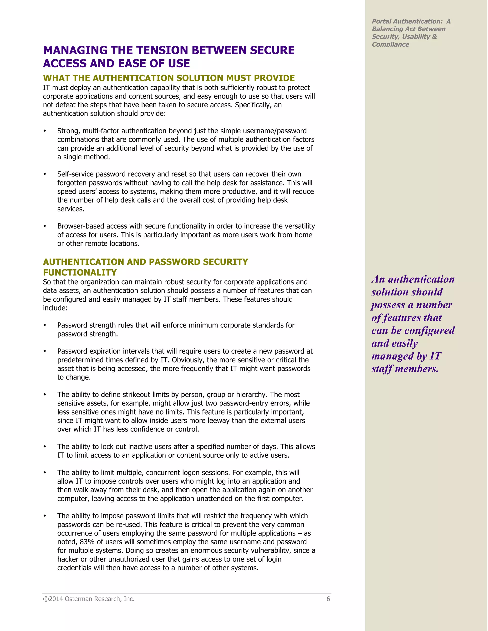 ©2014 Osterman Research, Inc. 6
Portal Authentication: A
Balancing Act Between
Security, Usability &
Compliance
MANAGING THE TENSION BETWEEN SECURE
ACCESS AND EASE OF USE
WHAT THE AUTHENTICATION SOLUTION MUST PROVIDE
IT must deploy an authentication capability that is both sufficiently robust to protect
corporate applications and content sources, and easy enough to use so that users will
not defeat the steps that have been taken to secure access. Specifically, an
authentication solution should provide:
• Strong, multi-factor authentication beyond just the simple username/password
combinations that are commonly used. The use of multiple authentication factors
can provide an additional level of security beyond what is provided by the use of
a single method.
• Self-service password recovery and reset so that users can recover their own
forgotten passwords without having to call the help desk for assistance. This will
speed users’ access to systems, making them more productive, and it will reduce
the number of help desk calls and the overall cost of providing help desk
services.
• Browser-based access with secure functionality in order to increase the versatility
of access for users. This is particularly important as more users work from home
or other remote locations.
AUTHENTICATION AND PASSWORD SECURITY
FUNCTIONALITY
So that the organization can maintain robust security for corporate applications and
data assets, an authentication solution should possess a number of features that can
be configured and easily managed by IT staff members. These features should
include:
• Password strength rules that will enforce minimum corporate standards for
password strength.
• Password expiration intervals that will require users to create a new password at
predetermined times defined by IT. Obviously, the more sensitive or critical the
asset that is being accessed, the more frequently that IT might want passwords
to change.
• The ability to define strikeout limits by person, group or hierarchy. The most
sensitive assets, for example, might allow just two password-entry errors, while
less sensitive ones might have no limits. This feature is particularly important,
since IT might want to allow inside users more leeway than the external users
over which IT has less confidence or control.
• The ability to lock out inactive users after a specified number of days. This allows
IT to limit access to an application or content source only to active users.
• The ability to limit multiple, concurrent logon sessions. For example, this will
allow IT to impose controls over users who might log into an application and
then walk away from their desk, and then open the application again on another
computer, leaving access to the application unattended on the first computer.
• The ability to impose password limits that will restrict the frequency with which
passwords can be re-used. This feature is critical to prevent the very common
occurrence of users employing the same password for multiple applications – as
noted, 83% of users will sometimes employ the same username and password
for multiple systems. Doing so creates an enormous security vulnerability, since a
hacker or other unauthorized user that gains access to one set of login
credentials will then have access to a number of other systems.
An authentication
solution should
possess a number
of features that
can be configured
and easily
managed by IT
staff members.
 