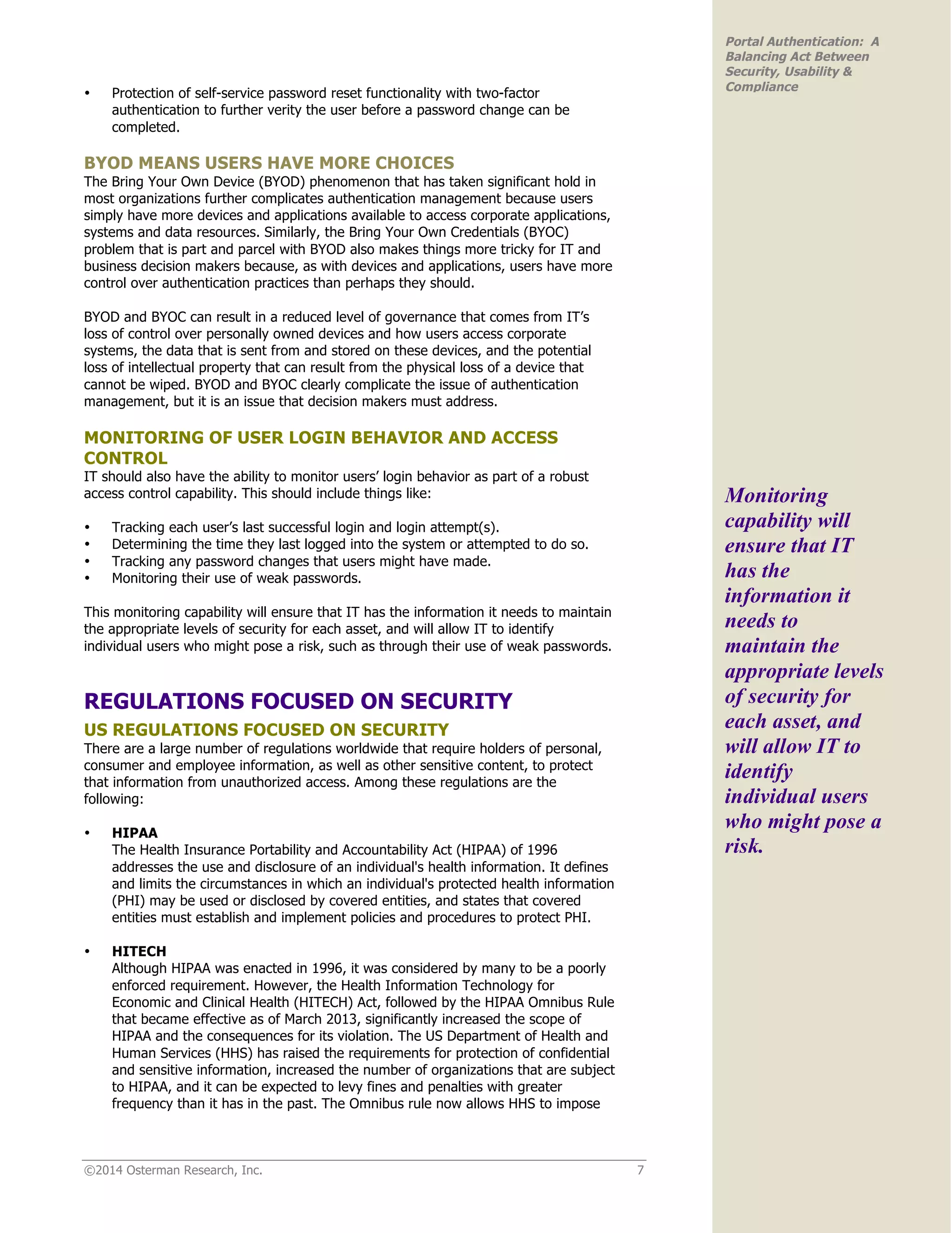 ©2014 Osterman Research, Inc. 7
Portal Authentication: A
Balancing Act Between
Security, Usability &
Compliance
• Protection of self-service password reset functionality with two-factor
authentication to further verity the user before a password change can be
completed.
BYOD MEANS USERS HAVE MORE CHOICES
The Bring Your Own Device (BYOD) phenomenon that has taken significant hold in
most organizations further complicates authentication management because users
simply have more devices and applications available to access corporate applications,
systems and data resources. Similarly, the Bring Your Own Credentials (BYOC)
problem that is part and parcel with BYOD also makes things more tricky for IT and
business decision makers because, as with devices and applications, users have more
control over authentication practices than perhaps they should.
BYOD and BYOC can result in a reduced level of governance that comes from IT’s
loss of control over personally owned devices and how users access corporate
systems, the data that is sent from and stored on these devices, and the potential
loss of intellectual property that can result from the physical loss of a device that
cannot be wiped. BYOD and BYOC clearly complicate the issue of authentication
management, but it is an issue that decision makers must address.
MONITORING OF USER LOGIN BEHAVIOR AND ACCESS
CONTROL
IT should also have the ability to monitor users’ login behavior as part of a robust
access control capability. This should include things like:
• Tracking each user’s last successful login and login attempt(s).
• Determining the time they last logged into the system or attempted to do so.
• Tracking any password changes that users might have made.
• Monitoring their use of weak passwords.
This monitoring capability will ensure that IT has the information it needs to maintain
the appropriate levels of security for each asset, and will allow IT to identify
individual users who might pose a risk, such as through their use of weak passwords.
REGULATIONS FOCUSED ON SECURITY
US REGULATIONS FOCUSED ON SECURITY
There are a large number of regulations worldwide that require holders of personal,
consumer and employee information, as well as other sensitive content, to protect
that information from unauthorized access. Among these regulations are the
following:
• HIPAA
The Health Insurance Portability and Accountability Act (HIPAA) of 1996
addresses the use and disclosure of an individual's health information. It defines
and limits the circumstances in which an individual's protected health information
(PHI) may be used or disclosed by covered entities, and states that covered
entities must establish and implement policies and procedures to protect PHI.
• HITECH
Although HIPAA was enacted in 1996, it was considered by many to be a poorly
enforced requirement. However, the Health Information Technology for
Economic and Clinical Health (HITECH) Act, followed by the HIPAA Omnibus Rule
that became effective as of March 2013, significantly increased the scope of
HIPAA and the consequences for its violation. The US Department of Health and
Human Services (HHS) has raised the requirements for protection of confidential
and sensitive information, increased the number of organizations that are subject
to HIPAA, and it can be expected to levy fines and penalties with greater
frequency than it has in the past. The Omnibus rule now allows HHS to impose
Monitoring
capability will
ensure that IT
has the
information it
needs to
maintain the
appropriate levels
of security for
each asset, and
will allow IT to
identify
individual users
who might pose a
risk.
 