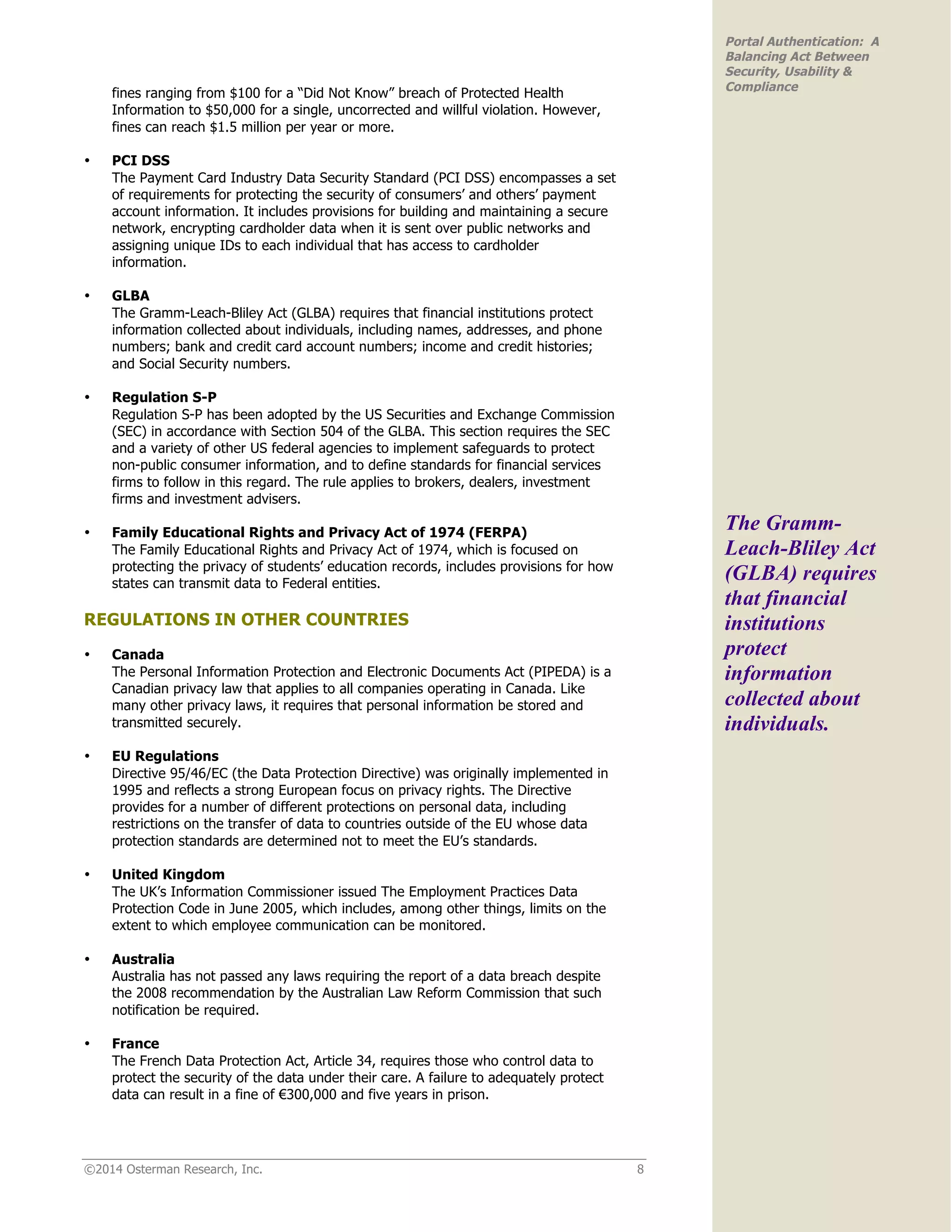 ©2014 Osterman Research, Inc. 8
Portal Authentication: A
Balancing Act Between
Security, Usability &
Compliance
fines ranging from $100 for a “Did Not Know” breach of Protected Health
Information to $50,000 for a single, uncorrected and willful violation. However,
fines can reach $1.5 million per year or more.
• PCI DSS
The Payment Card Industry Data Security Standard (PCI DSS) encompasses a set
of requirements for protecting the security of consumers’ and others’ payment
account information. It includes provisions for building and maintaining a secure
network, encrypting cardholder data when it is sent over public networks and
assigning unique IDs to each individual that has access to cardholder
information.
• GLBA
The Gramm-Leach-Bliley Act (GLBA) requires that financial institutions protect
information collected about individuals, including names, addresses, and phone
numbers; bank and credit card account numbers; income and credit histories;
and Social Security numbers.
• Regulation S-P
Regulation S-P has been adopted by the US Securities and Exchange Commission
(SEC) in accordance with Section 504 of the GLBA. This section requires the SEC
and a variety of other US federal agencies to implement safeguards to protect
non-public consumer information, and to define standards for financial services
firms to follow in this regard. The rule applies to brokers, dealers, investment
firms and investment advisers.
• Family Educational Rights and Privacy Act of 1974 (FERPA)
The Family Educational Rights and Privacy Act of 1974, which is focused on
protecting the privacy of students’ education records, includes provisions for how
states can transmit data to Federal entities.
REGULATIONS IN OTHER COUNTRIES
• Canada
The Personal Information Protection and Electronic Documents Act (PIPEDA) is a
Canadian privacy law that applies to all companies operating in Canada. Like
many other privacy laws, it requires that personal information be stored and
transmitted securely.
• EU Regulations
Directive 95/46/EC (the Data Protection Directive) was originally implemented in
1995 and reflects a strong European focus on privacy rights. The Directive
provides for a number of different protections on personal data, including
restrictions on the transfer of data to countries outside of the EU whose data
protection standards are determined not to meet the EU’s standards.
• United Kingdom
The UK’s Information Commissioner issued The Employment Practices Data
Protection Code in June 2005, which includes, among other things, limits on the
extent to which employee communication can be monitored.
• Australia
Australia has not passed any laws requiring the report of a data breach despite
the 2008 recommendation by the Australian Law Reform Commission that such
notification be required.
• France
The French Data Protection Act, Article 34, requires those who control data to
protect the security of the data under their care. A failure to adequately protect
data can result in a fine of €300,000 and five years in prison.
The Gramm-
Leach-Bliley Act
(GLBA) requires
that financial
institutions
protect
information
collected about
individuals.
 