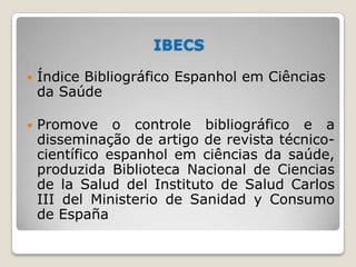 IBECS
 Índice Bibliográfico Espanhol em Ciências
da Saúde
 Promove o controle bibliográfico e a
disseminação de artigo d...