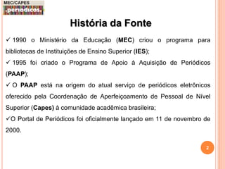 História da Fonte 
 1990 o Ministério da Educação (MEC) criou o programa para 
bibliotecas de Instituições de Ensino Superior (IES); 
 1995 foi criado o Programa de Apoio à Aquisição de Periódicos 
(PAAP); 
 O PAAP está na origem do atual serviço de periódicos eletrônicos 
oferecido pela Coordenação de Aperfeiçoamento de Pessoal de Nível 
Superior (Capes) à comunidade acadêmica brasileira; 
O Portal de Periódicos foi oficialmente lançado em 11 de novembro de 
2000. 
2 
 