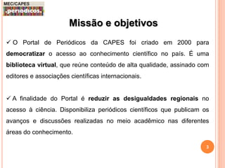 Missão e objetivos 
 O Portal de Periódicos da CAPES foi criado em 2000 para 
democratizar o acesso ao conhecimento científico no país. É uma 
biblioteca virtual, que reúne conteúdo de alta qualidade, assinado com 
editores e associações científicas internacionais. 
 A finalidade do Portal é reduzir as desigualdades regionais no 
acesso à ciência. Disponibiliza periódicos científicos que publicam os 
avanços e discussões realizadas no meio acadêmico nas diferentes 
áreas do conhecimento. 
3 
 