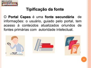 6 
Tipificação da fonte 
O Portal Capes é uma fonte secundária de 
informações: o usuário, guiado pelo portal, tem 
acesso à conteúdos atualizados oriundos de 
fontes primárias com autoridade intelectual. 
 