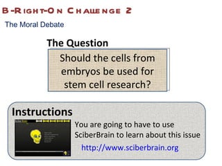 B-Right-On Challenge 2 The Moral Debate Should the cells from embryos be used for stem cell research? Instructions You are going to have to use SciberBrain to learn about this issue http://www.sciberbrain.org The Question 