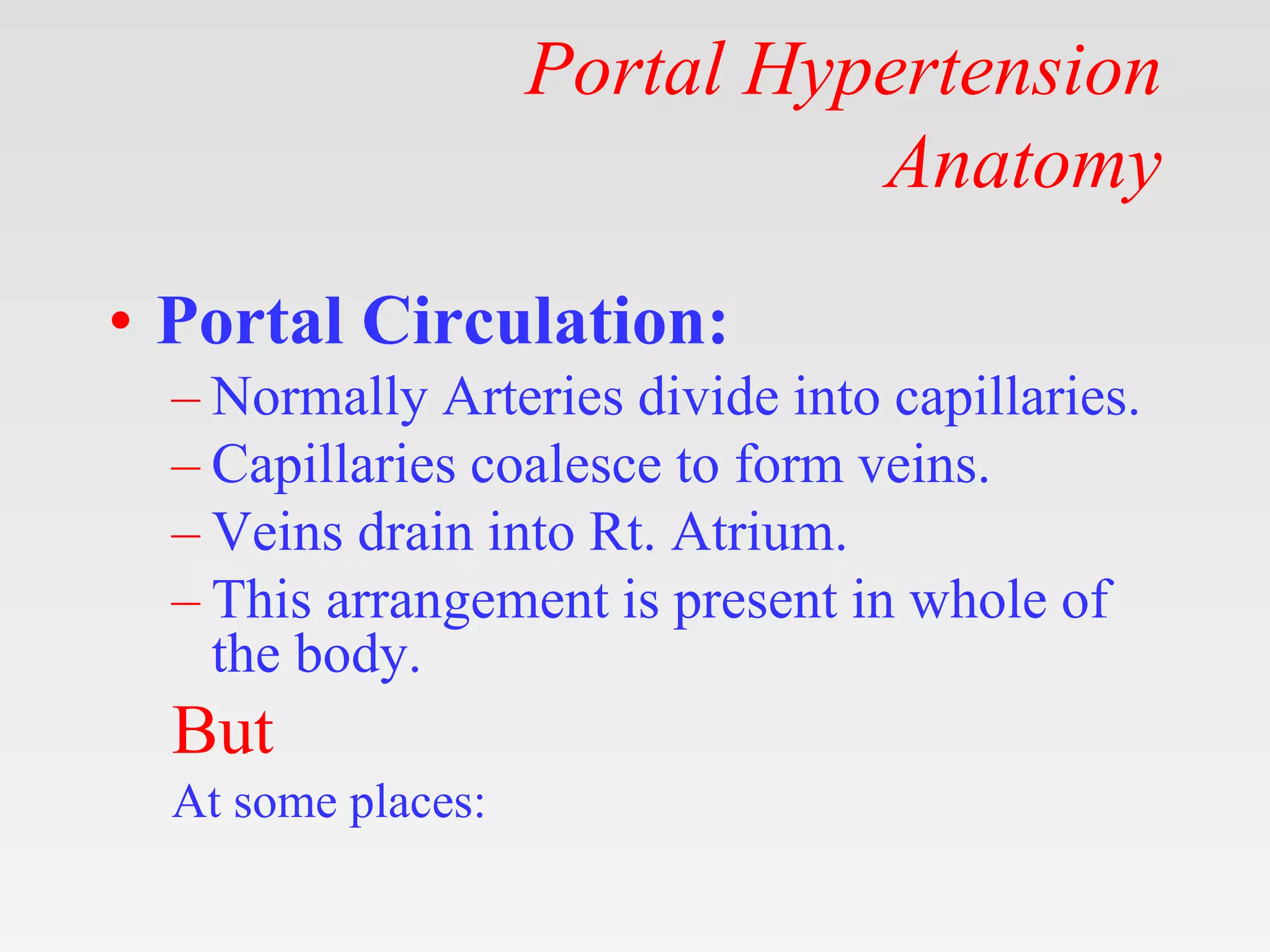 Portal Hypertension
Anatomy
• Portal Circulation:
– Normally Arteries divide into capillaries.
– Capillaries coalesce to form veins.
– Veins drain into Rt. Atrium.
– This arrangement is present in whole of
the body.
But
At some places:
 