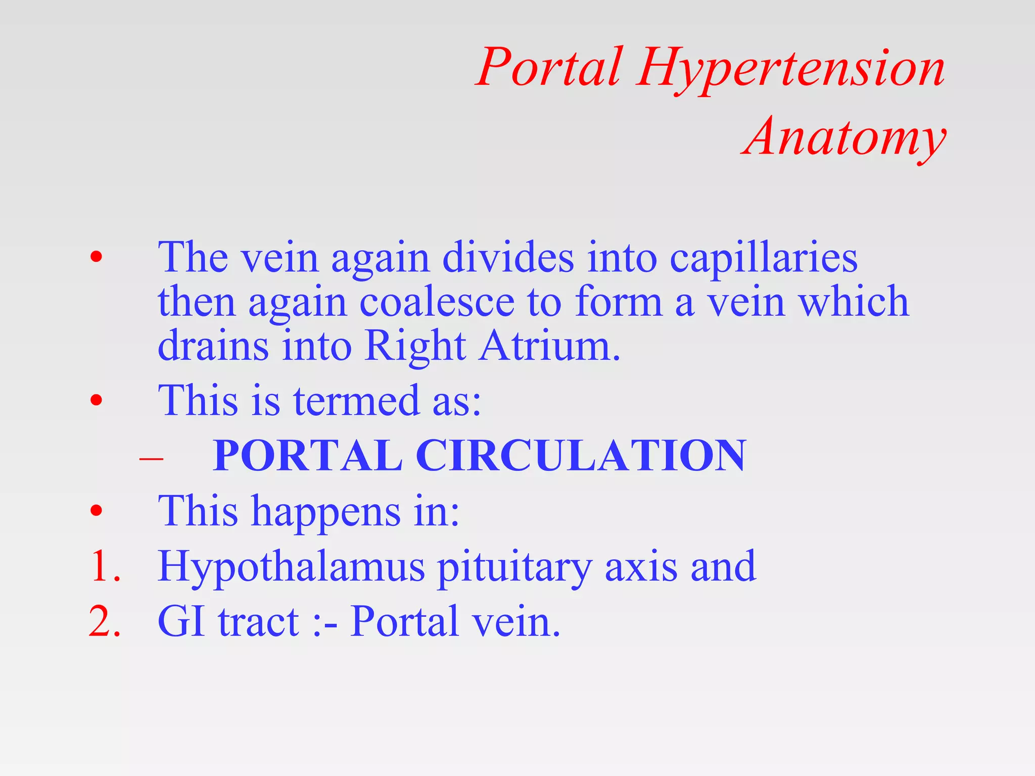 Portal Hypertension
Anatomy
• The vein again divides into capillaries
then again coalesce to form a vein which
drains into Right Atrium.
• This is termed as:
– PORTAL CIRCULATION
• This happens in:
1. Hypothalamus pituitary axis and
2. GI tract :- Portal vein.
 