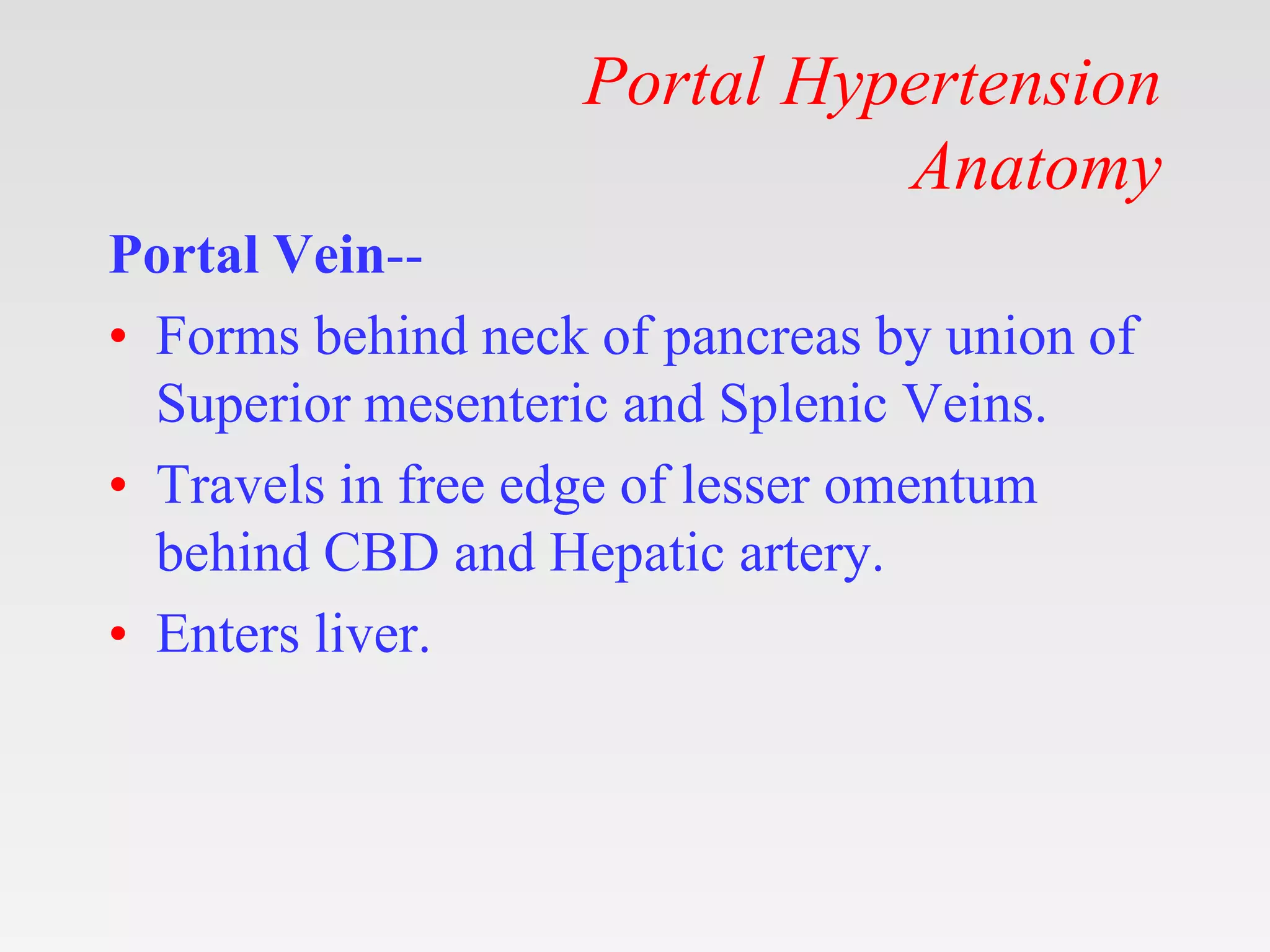 Portal Hypertension
Anatomy
Portal Vein--
• Forms behind neck of pancreas by union of
Superior mesenteric and Splenic Veins.
• Travels in free edge of lesser omentum
behind CBD and Hepatic artery.
• Enters liver.
 