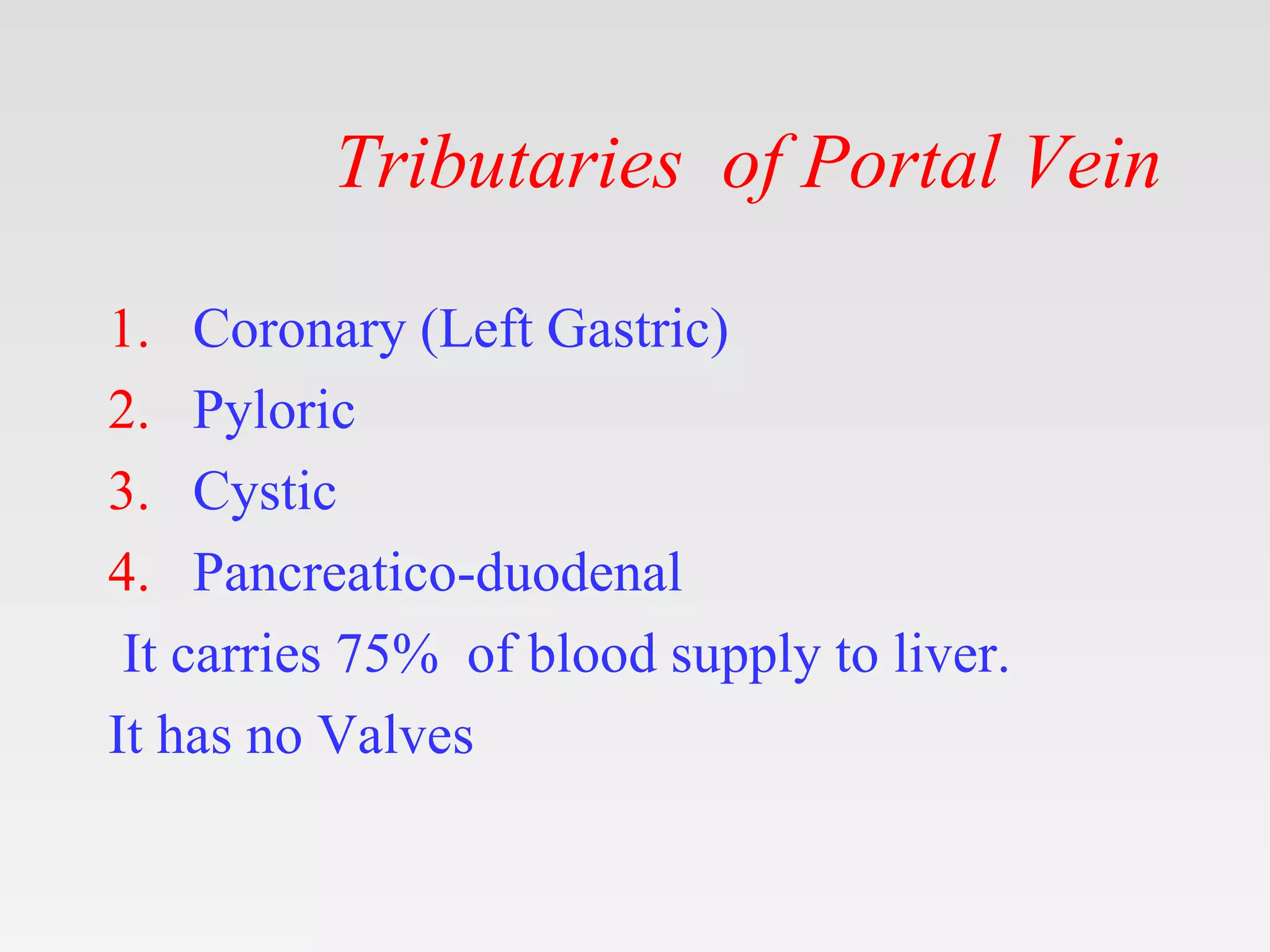 Tributaries of Portal Vein
1. Coronary (Left Gastric)
2. Pyloric
3. Cystic
4. Pancreatico-duodenal
It carries 75% of blood supply to liver.
It has no Valves
 