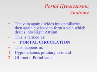Portal Hypertension
Anatomy
• The vein again divides into capillaries
then again coalesce to form a vein which
drains into Right Atrium.
• This is termed as:
– PORTAL CIRCULATION
• This happens in:
1. Hypothalamus pituitary axis and
2. GI tract :- Portal vein.
 