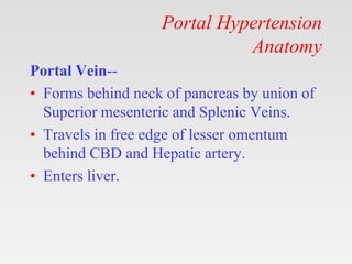 Portal Hypertension
Anatomy
Portal Vein--
• Forms behind neck of pancreas by union of
Superior mesenteric and Splenic Veins.
• Travels in free edge of lesser omentum
behind CBD and Hepatic artery.
• Enters liver.
 