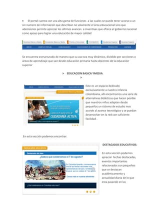 El portal cuenta con una alta gama de funciones a las cuales se puede tener acceso a un
sin numero de información que describan no solamente el área educacional sino que
ademásnos permite apreciar los últimos avances e inventivas que ofrece el gobierno nacional
como apoyo para lograr una educación de mayor calidad

Se encuentra estructurado de manera que su uso sea muy dinámico, dividido por secciones o
áreas de aprendizaje que van desde educación primaria hasta docentes de la educación
superior
 EDUCACION BASICA YMEDIA

Este es un espacio dedicado
exclusivamente a nuestra infancia
colombiana, allí encontramos una serie de
alternativas didácticas que hacen posible
que nuestros niños adapten desde
pequeños un sistema de estudio mas
acorde al avance tecnológico y se puedan
desenvolver en la red con suficiente
facilidad .

En esta sección podemos encontrar:
DESTACADOS EDUCATIVOS:
En esta sección podemos
apreciar fechas destacadas,
eventos importantes
relacionados con pequeños
que se destacan
académicamente y
actualidad diaria de lo que
esta pasando en las

 