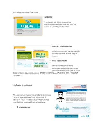 instituciones de educación primaria
EN RECREO
Es un espacio que brinda un contenido
animadosobre diferentes temas que hará mas
practico el aprendizaje de los niños.

PRODUCTOS DE EL PORTAL
Allí encontramos una gran variedad de
enlaces referentes a temas de gran
interés:


Sitios recomendados

Brinda información referente a
personas discapacitadas, eventos de
participación e información e inclusión
de personas con alguna discapacidad ¨LA EDUCACION INCLUSIVA SUPONE QUE TODOS SON
ESPECIALES ¨

 Colección de contenidos

Allí encontramos una enorme cantidad deContenidos
con el fin de abordar y enfatizarSobre temas de
educación sexual (salud sexual,Derechos humanos
reproductivos, genero,Violencia y ciudadanía)


Trama de saberes:

 
