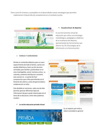 Tiene como fin orientar y acompañar en el desarrollode nuevas estrategias que permitan
implementar el desarrollo de competencias en el contexto escolar.



Escuela virtual de deportes

Es una herramienta virtual de
educación que utiliza una estrategia
metodológica, pedagógica y didáctica
de la enseñanza del deporte,
aprovechando las herramientas que
ofrecen las TIC (Tecnologías de la
Información y la Comunicación).

 FAMILIA Y COMUNIDAD

Brinda un contenido didactico para un sano
esparcimiento de toda la famila, cuenta con
ayudas didacticas y hace uso de recursos
animados para facilitar y profundizar en el
area investigatiba, social, humana y etica; su
colorido y exelente distribucion convierte
esta seccion en un portal de facil
comprencion para niños permitiendo asi el
fomento de valores y actos de generosidad y
colaboraccion en ellos .
Esta dividida en secciones, cada una de ellas
permite apreciar diferentes tipos de
informacion de gran ayuda relacionada con el
tema de la educacion, entre ellas podemos
resaltar :

 La red de educacion privada virtual
Es un espacio que invita a
toda la sociedad en general

 
