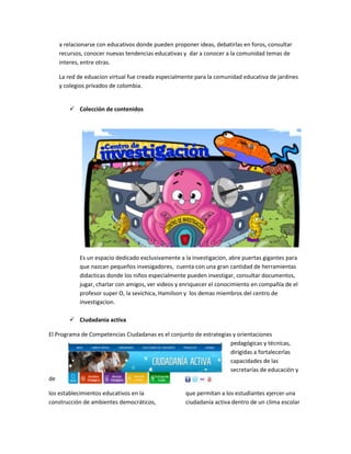 a relacionarse con educativos donde pueden proponer ideas, debatirlas en foros, consultar
recursos, conocer nuevas tendencias educativas y dar a conocer a la comunidad temas de
interes, entre otras.
La red de eduacion virtual fue creada especialmente para la comunidad educativa de jardines
y colegios privados de colombia.

 Colección de contenidos

Es un espacio dedicado exclusivamente a la investigacion, abre puertas gigantes para
que nazcan pequeños invesigadores, cuenta con una gran cantidad de herramientas
didacticas donde los niños especialmente pueden investigar, consultar documentos,
jugar, charlar con amigos, ver videos y enriquecer el conocimiento en compañía de el
profesor super O, la sevichica, Hamilson y los demas miembros del centro de
investigacion.
 Ciudadania activa
El Programa de Competencias Ciudadanas es el conjunto de estrategias y orientaciones
pedagógicas y técnicas,
dirigidas a fortalecerlas
capacidades de las
secretarías de educación y
de
los establecimientos educativos en la
construcción de ambientes democráticos,

que permitan a los estudiantes ejercer una
ciudadanía activa dentro de un clima escolar

 