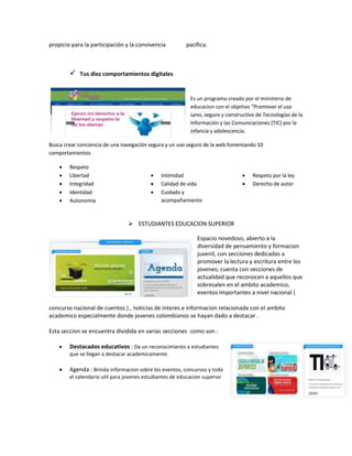 propicio para la participación y la convivencia

pacífica.

 Tus diez comportamientos digitales
Es un programa creado por el ministerio de
educacion con el objetivo "Promover el uso
sano, seguro y constructivo de Tecnologías de la
Información y las Comunicaciones (TIC) por la
infancia y adolescencia.
Busca crear conciencia de una navegación segura y un uso seguro de la web fomentando 10
comportamientos
Respeto
Libertad
Integridad
Identidad
Autonomía

Intimidad
Calidad de vida
Cuidado y
acompañamiento

Respeto por la ley
Derecho de autor

 ESTUDIANTES EDUCACION SUPERIOR
Espacio novedoso, abierto a la
diversidad de pensamiento y formacion
juvenil, con secciones dedicadas a
promover la lectura y escritura entre los
jovenes; cuenta con secciones de
actualidad que reconocen a aquellos que
sobresalen en el ambito academico,
eventos importantes a nivel nacional (
concurso nacional de cuentos ) , noticias de interes e informacion relacionada con el ambito
academico especialmente donde jovenes colombianos se hayan dado a destacar .
Esta seccion se encuentra dividida en varias secciones como son :
Destacados educativos : Da un reconocimiento a estudiantes
que se llegan a destacar academicamente.

Agenda : Brinda informacion sobre los eventos, concursos y todo
el calendario util para jovenes estudiantes de educacion superior

 