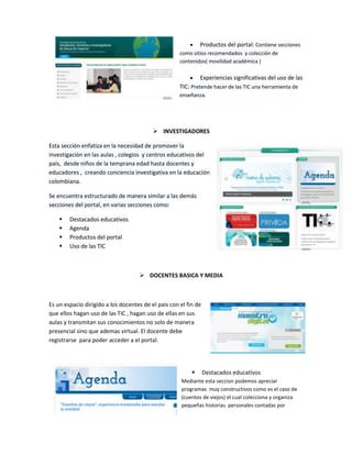 Productos del portal: Contiene secciones
como sitios recomendados y colección de
contenidos( movilidad académica )
Experiencias significativas del uso de las
TIC: Pretende hacer de las TIC una herramienta de
enseñanza.

 INVESTIGADORES
Esta sección enfatiza en la necesidad de promover la
investigación en las aulas , colegios y centros educativos del
país, desde niños de la temprana edad hasta docentes y
educadores , creando conciencia investigativa en la educación
colombiana.
Se encuentra estructurado de manera similar a las demás
secciones del portal, en varias secciones como:





Destacados educativos
Agenda
Productos del portal
Uso de las TIC

 DOCENTES BASICA Y MEDIA

Es un espacio dirigido a los docentes de el pais con el fin de
que ellos hagan uso de las TIC , hagan uso de ellas en sus
aulas y transmitan sus conocimientos no solo de manera
presencial sino que ademas virtual. El docente debe
registrarse para poder acceder a el portal.



Destacados educativos

Mediante esta seccion podemos apreciar
programas muy constructivos como es el caso de
(cuentos de viejos) el cual colecciona y organiza
pequeñas historias personales contadas por

 