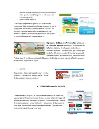 personas mayores permitiendo el paso de conocimento
entre generaciones. El programa ha sido reconocido
internacionalmente .



Productos de el portal

En esta seccion podemos apreciar una colección de
contenidos didacticos que enseñan y promueven el uso de
las tics en la enseñanza, su contenido muy variado y util
permiten hacer de la educacion una plataforma mas
dinamica y de facil comprension aboradando temas como
es el aprendizaje de una lngua extranjera.

El programa de Educación Ambiental del Ministerio
de Educación Nacional conmemora el aniversario de
la Política Nacional de Educación Ambiental en
Colombia y saluda a todos aquellos que contribuyen,
desde los diferentes ámbitos del territorio nacional,
al fortalecimiento de las estrategias planteadas en la
Política, para el posicionamiento de la Educación Ambiental como eje transversal de las apuestas
de desarrollo sostenible en el país



Agenda

Da a conocer el calendario academico y eventos
proximos , covocatorias, eventos, becas , fechas
destacadas,concursos entre otros.

 DOCENTES EDUCACION SUPERIOR

Este espacio esta dirigido a la comunidad de docentes de educacion
superior con el fin de informarles, darles a conocer y hacerles llegar el
acontecer diario de la eduacion colombiana cuanto se refiere a eventos
de carácter nacional , concursos locales y academicos destacados a lo
largo de el pais asi como de proximos eventos como capacitaciones,
foros e informacion laboral en el pais.

 