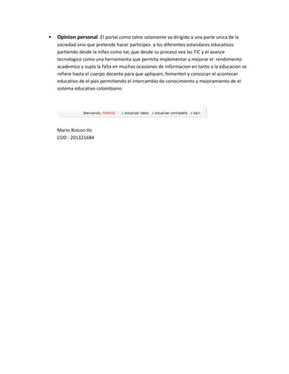 

Opinion personal :El portal como talno solamente va dirigido a una parte unica de la
sociedad sino que pretende hacer participes a los diferentes estandares educativos
partiendo desde la niñez como tal, que desde su proceso vea las TIC y el avance
tecnologico como una herramienta que permita implementar y mejorar el rendimiento
academico y supla la falta en muchas ocasiones de informacion en tanto a la educacion se
refiere hasta el cuerpo docente para que apliquen, fomenten y conozcan el acontecer
educativo de el pais permitiendo el intercambio de conocimiento y mejoramiento de el
sistema educativo colombiano.

Mario Rincon Hz
COD : 201321684

 
