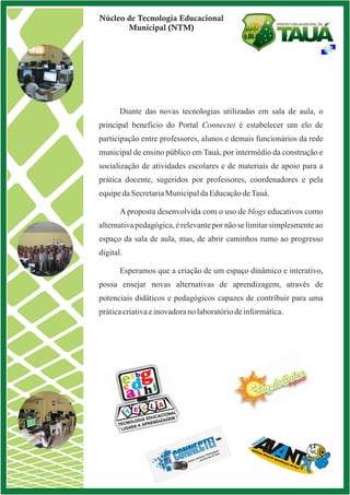Núcleo de Tecnologia Educacional
Municipal (NTM)
Diante das novas tecnologias utilizadas em sala de aula, o
principal beneficio do estabelecer um elo de
participação entre professores, alunos e demais funcionários da rede
municipal de ensino público em Tauá, por intermédio da construção e
socialização de atividades escolares e de materiais de apoio para a
prática docente, sugeridos por professores, coordenadores e pela
equipedaSecretariaMunicipaldaEducaçãodeTauá.
A proposta desenvolvida com o uso de blogs educativos como
alternativa pedagógica, é relevante por não se limitar simplesmente ao
espaço da sala de aula, mas, de abrir caminhos rumo ao progresso
digital.
Esperamos que a criação de um espaço dinâmico e interativo,
possa ensejar novas alternativas de aprendizagem, através de
potenciais didáticos e pedagógicos capazes de contribuir para uma
práticacriativaeinovadoranolaboratóriodeinformática.
Portal Connectei é
 
