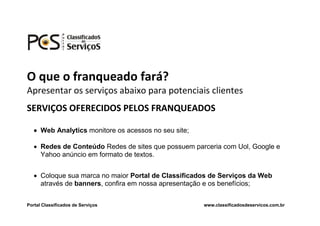 O que o franqueado fará?
Apresentar os serviços abaixo para potenciais clientes
SERVIÇOS OFERECIDOS PELOS FRANQUEADOS

    Web Analytics monitore os acessos no seu site;

    Redes de Conteúdo Redes de sites que possuem parceria com Uol, Google e
     Yahoo anúncio em formato de textos.


    Coloque sua marca no maior Portal de Classificados de Serviços da Web
     através de banners, confira em nossa apresentação e os benefícios;


Portal Classificados de Serviços                      www.classificadosdeservicos.com.br
 